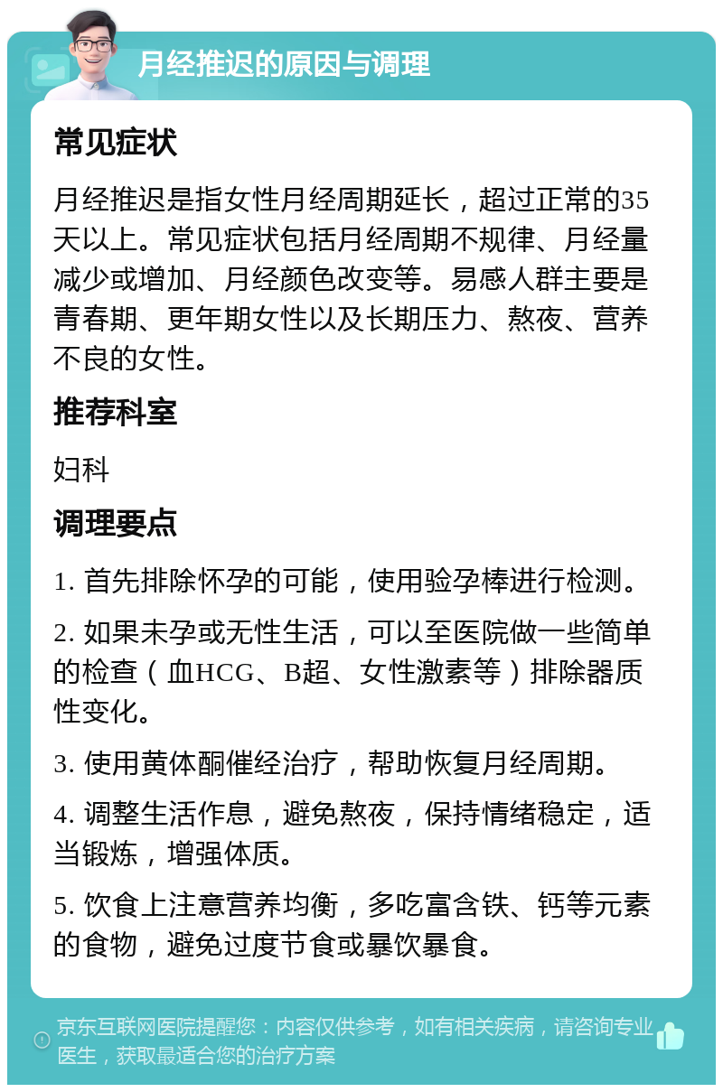 月经推迟的原因与调理 常见症状 月经推迟是指女性月经周期延长，超过正常的35天以上。常见症状包括月经周期不规律、月经量减少或增加、月经颜色改变等。易感人群主要是青春期、更年期女性以及长期压力、熬夜、营养不良的女性。 推荐科室 妇科 调理要点 1. 首先排除怀孕的可能，使用验孕棒进行检测。 2. 如果未孕或无性生活，可以至医院做一些简单的检查（血HCG、B超、女性激素等）排除器质性变化。 3. 使用黄体酮催经治疗，帮助恢复月经周期。 4. 调整生活作息，避免熬夜，保持情绪稳定，适当锻炼，增强体质。 5. 饮食上注意营养均衡，多吃富含铁、钙等元素的食物，避免过度节食或暴饮暴食。