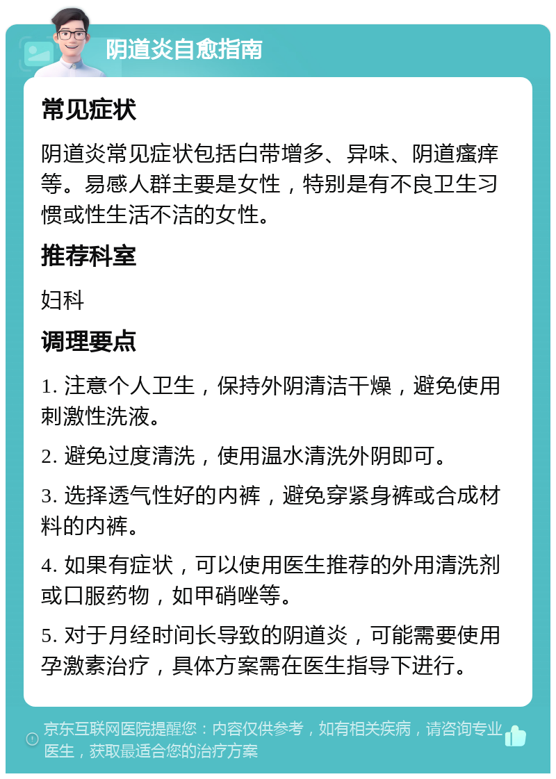 阴道炎自愈指南 常见症状 阴道炎常见症状包括白带增多、异味、阴道瘙痒等。易感人群主要是女性，特别是有不良卫生习惯或性生活不洁的女性。 推荐科室 妇科 调理要点 1. 注意个人卫生，保持外阴清洁干燥，避免使用刺激性洗液。 2. 避免过度清洗，使用温水清洗外阴即可。 3. 选择透气性好的内裤，避免穿紧身裤或合成材料的内裤。 4. 如果有症状，可以使用医生推荐的外用清洗剂或口服药物，如甲硝唑等。 5. 对于月经时间长导致的阴道炎，可能需要使用孕激素治疗，具体方案需在医生指导下进行。