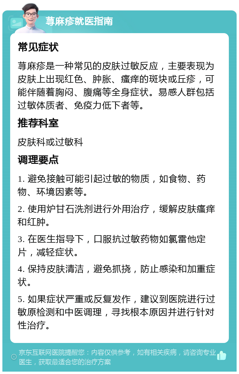 荨麻疹就医指南 常见症状 荨麻疹是一种常见的皮肤过敏反应，主要表现为皮肤上出现红色、肿胀、瘙痒的斑块或丘疹，可能伴随着胸闷、腹痛等全身症状。易感人群包括过敏体质者、免疫力低下者等。 推荐科室 皮肤科或过敏科 调理要点 1. 避免接触可能引起过敏的物质，如食物、药物、环境因素等。 2. 使用炉甘石洗剂进行外用治疗，缓解皮肤瘙痒和红肿。 3. 在医生指导下，口服抗过敏药物如氯雷他定片，减轻症状。 4. 保持皮肤清洁，避免抓挠，防止感染和加重症状。 5. 如果症状严重或反复发作，建议到医院进行过敏原检测和中医调理，寻找根本原因并进行针对性治疗。