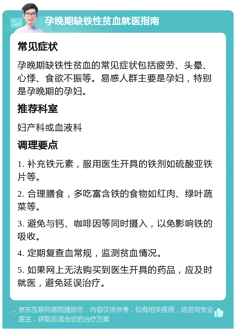 孕晚期缺铁性贫血就医指南 常见症状 孕晚期缺铁性贫血的常见症状包括疲劳、头晕、心悸、食欲不振等。易感人群主要是孕妇，特别是孕晚期的孕妇。 推荐科室 妇产科或血液科 调理要点 1. 补充铁元素，服用医生开具的铁剂如硫酸亚铁片等。 2. 合理膳食，多吃富含铁的食物如红肉、绿叶蔬菜等。 3. 避免与钙、咖啡因等同时摄入，以免影响铁的吸收。 4. 定期复查血常规，监测贫血情况。 5. 如果网上无法购买到医生开具的药品，应及时就医，避免延误治疗。