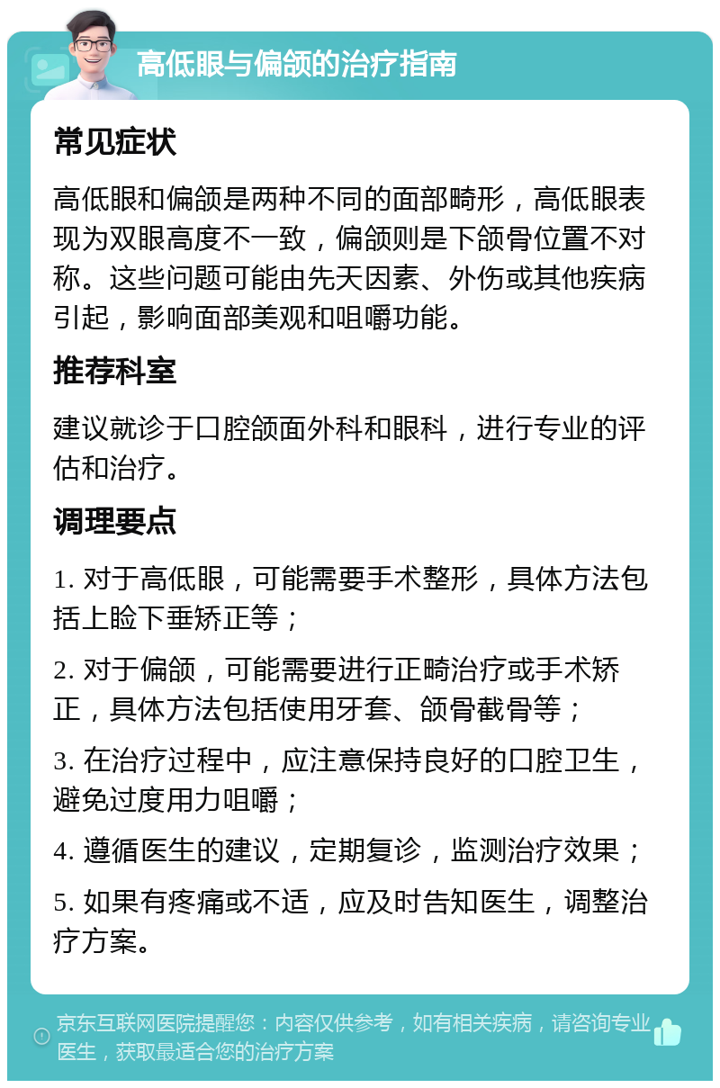 高低眼与偏颌的治疗指南 常见症状 高低眼和偏颌是两种不同的面部畸形，高低眼表现为双眼高度不一致，偏颌则是下颌骨位置不对称。这些问题可能由先天因素、外伤或其他疾病引起，影响面部美观和咀嚼功能。 推荐科室 建议就诊于口腔颌面外科和眼科，进行专业的评估和治疗。 调理要点 1. 对于高低眼，可能需要手术整形，具体方法包括上睑下垂矫正等； 2. 对于偏颌，可能需要进行正畸治疗或手术矫正，具体方法包括使用牙套、颌骨截骨等； 3. 在治疗过程中，应注意保持良好的口腔卫生，避免过度用力咀嚼； 4. 遵循医生的建议，定期复诊，监测治疗效果； 5. 如果有疼痛或不适，应及时告知医生，调整治疗方案。