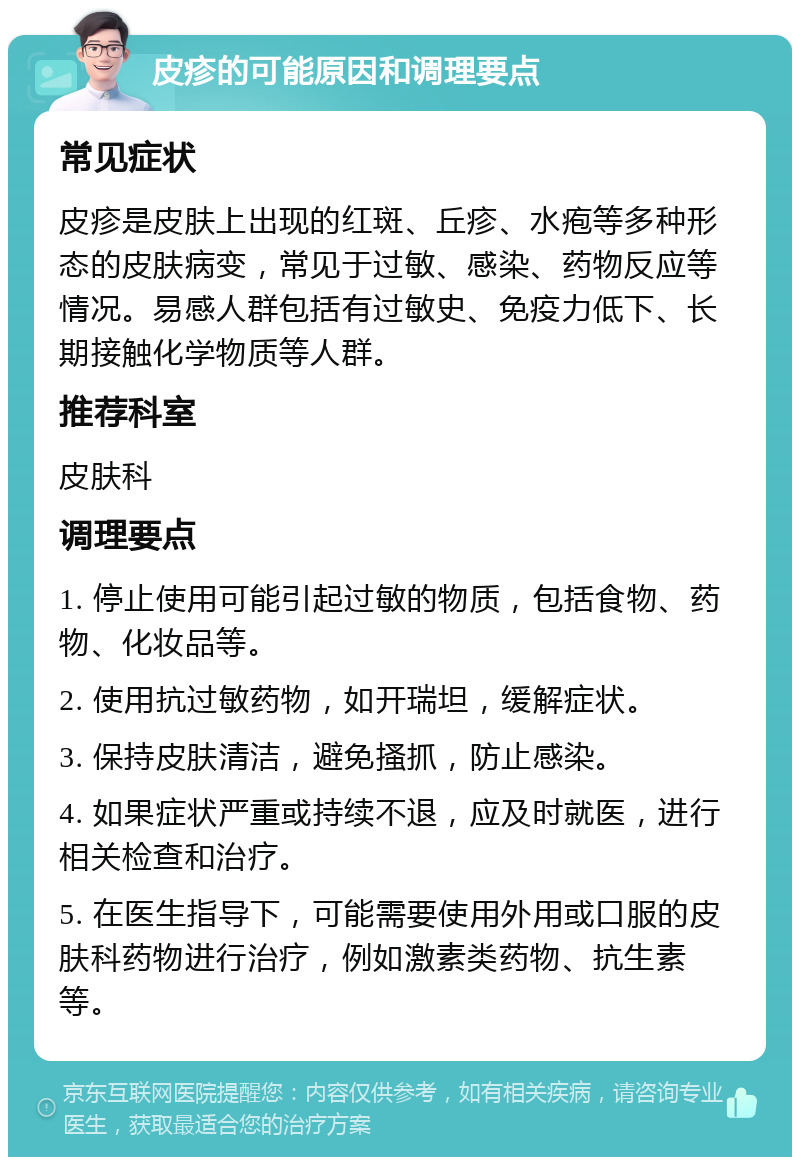 皮疹的可能原因和调理要点 常见症状 皮疹是皮肤上出现的红斑、丘疹、水疱等多种形态的皮肤病变，常见于过敏、感染、药物反应等情况。易感人群包括有过敏史、免疫力低下、长期接触化学物质等人群。 推荐科室 皮肤科 调理要点 1. 停止使用可能引起过敏的物质，包括食物、药物、化妆品等。 2. 使用抗过敏药物，如开瑞坦，缓解症状。 3. 保持皮肤清洁，避免搔抓，防止感染。 4. 如果症状严重或持续不退，应及时就医，进行相关检查和治疗。 5. 在医生指导下，可能需要使用外用或口服的皮肤科药物进行治疗，例如激素类药物、抗生素等。