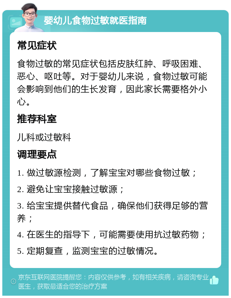 婴幼儿食物过敏就医指南 常见症状 食物过敏的常见症状包括皮肤红肿、呼吸困难、恶心、呕吐等。对于婴幼儿来说，食物过敏可能会影响到他们的生长发育，因此家长需要格外小心。 推荐科室 儿科或过敏科 调理要点 1. 做过敏源检测，了解宝宝对哪些食物过敏； 2. 避免让宝宝接触过敏源； 3. 给宝宝提供替代食品，确保他们获得足够的营养； 4. 在医生的指导下，可能需要使用抗过敏药物； 5. 定期复查，监测宝宝的过敏情况。