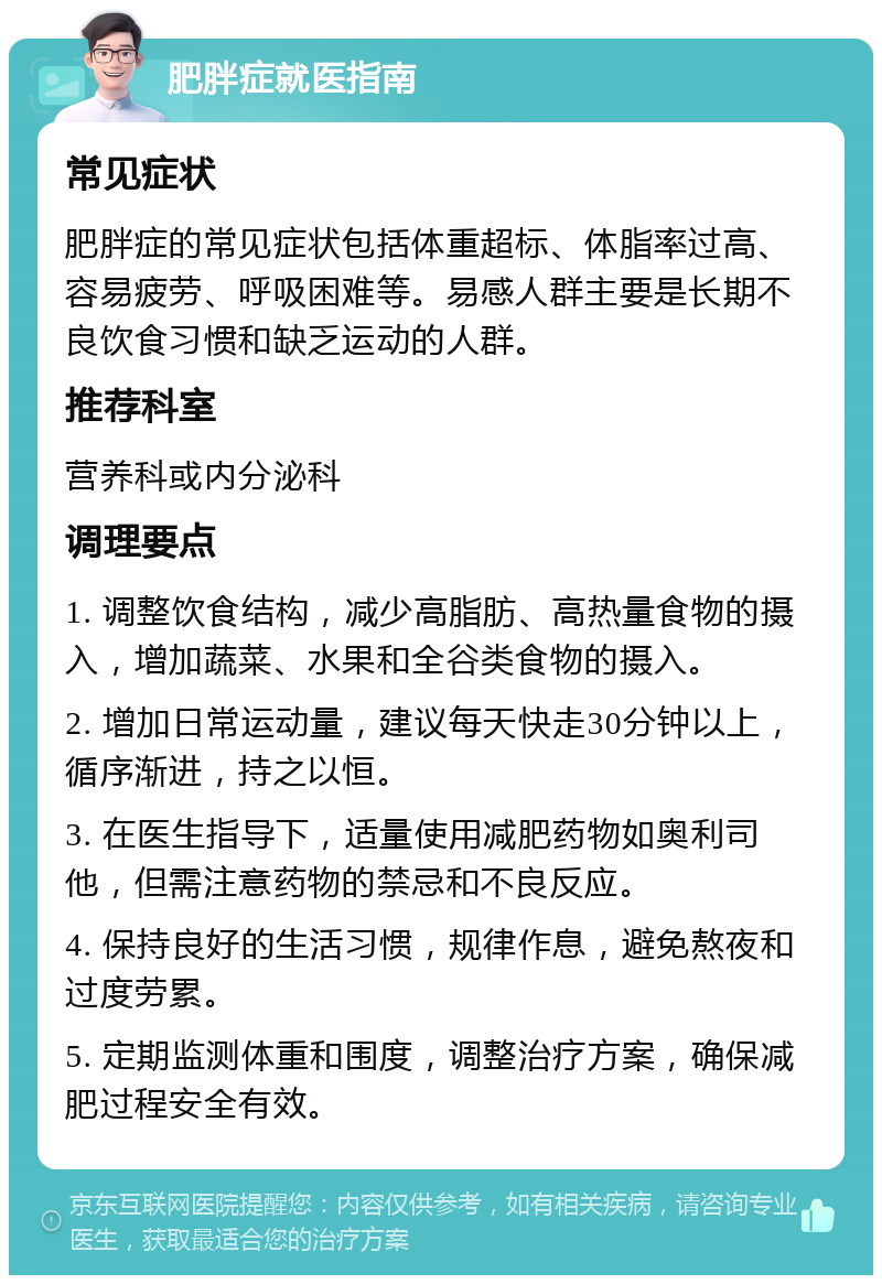 肥胖症就医指南 常见症状 肥胖症的常见症状包括体重超标、体脂率过高、容易疲劳、呼吸困难等。易感人群主要是长期不良饮食习惯和缺乏运动的人群。 推荐科室 营养科或内分泌科 调理要点 1. 调整饮食结构，减少高脂肪、高热量食物的摄入，增加蔬菜、水果和全谷类食物的摄入。 2. 增加日常运动量，建议每天快走30分钟以上，循序渐进，持之以恒。 3. 在医生指导下，适量使用减肥药物如奥利司他，但需注意药物的禁忌和不良反应。 4. 保持良好的生活习惯，规律作息，避免熬夜和过度劳累。 5. 定期监测体重和围度，调整治疗方案，确保减肥过程安全有效。