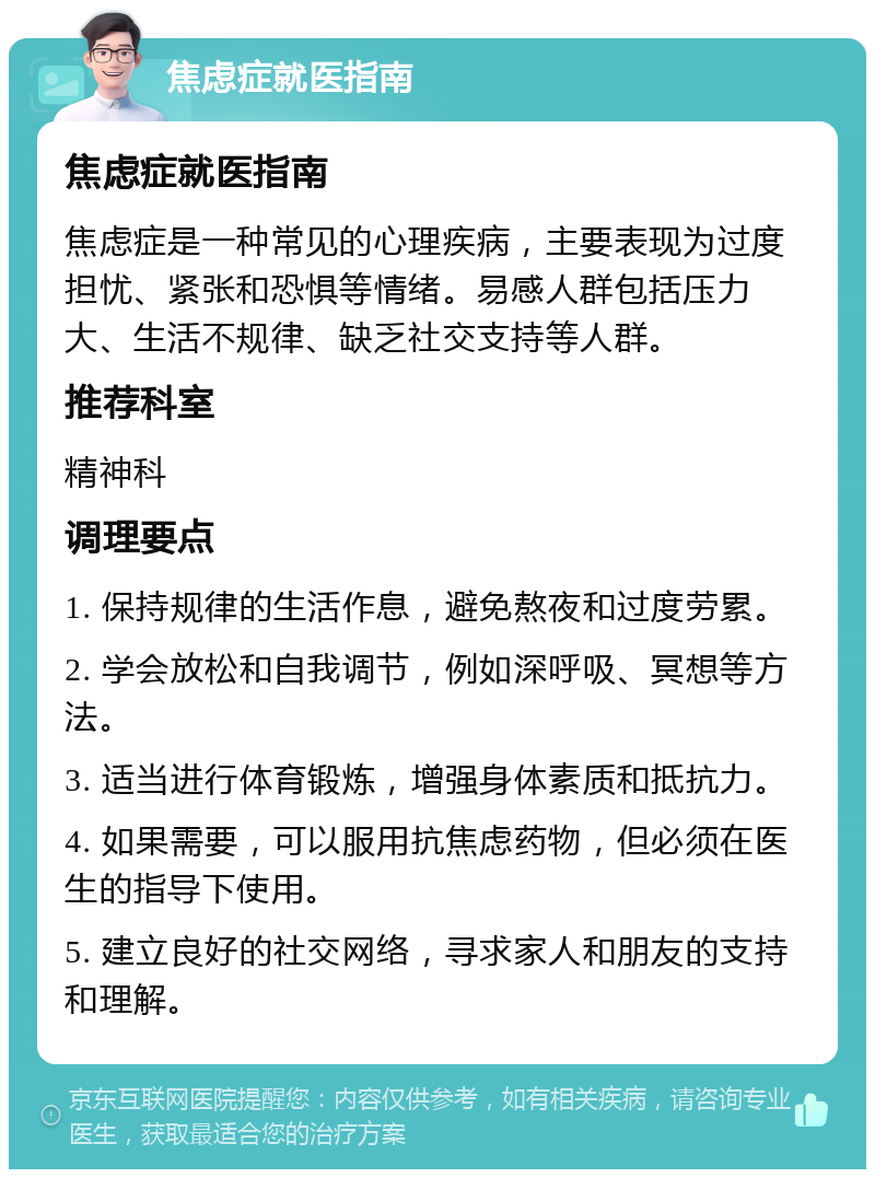 焦虑症就医指南 焦虑症就医指南 焦虑症是一种常见的心理疾病，主要表现为过度担忧、紧张和恐惧等情绪。易感人群包括压力大、生活不规律、缺乏社交支持等人群。 推荐科室 精神科 调理要点 1. 保持规律的生活作息，避免熬夜和过度劳累。 2. 学会放松和自我调节，例如深呼吸、冥想等方法。 3. 适当进行体育锻炼，增强身体素质和抵抗力。 4. 如果需要，可以服用抗焦虑药物，但必须在医生的指导下使用。 5. 建立良好的社交网络，寻求家人和朋友的支持和理解。