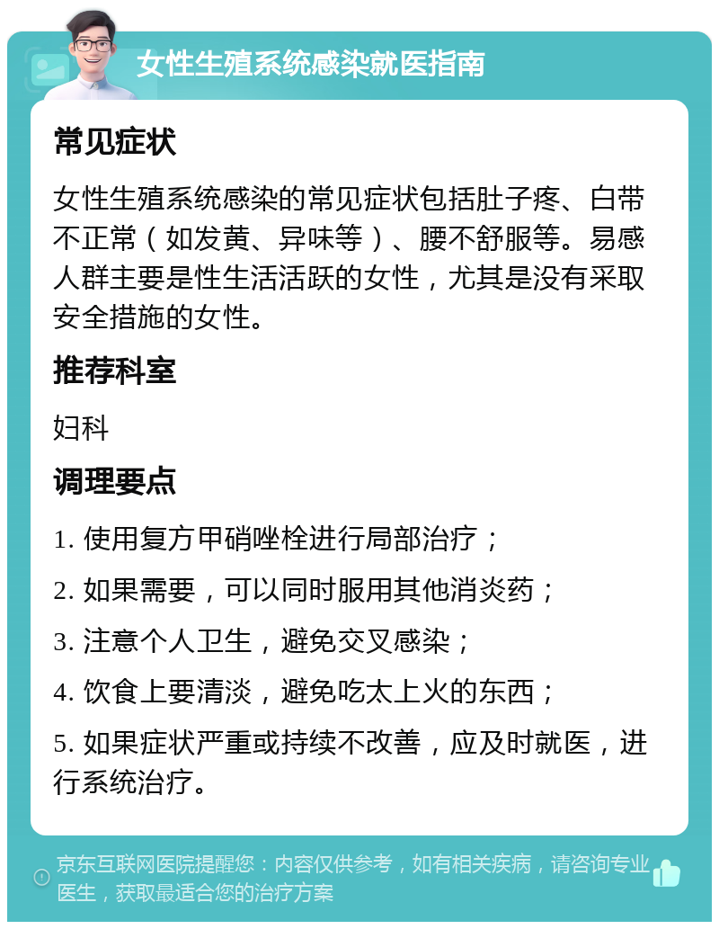 女性生殖系统感染就医指南 常见症状 女性生殖系统感染的常见症状包括肚子疼、白带不正常（如发黄、异味等）、腰不舒服等。易感人群主要是性生活活跃的女性，尤其是没有采取安全措施的女性。 推荐科室 妇科 调理要点 1. 使用复方甲硝唑栓进行局部治疗； 2. 如果需要，可以同时服用其他消炎药； 3. 注意个人卫生，避免交叉感染； 4. 饮食上要清淡，避免吃太上火的东西； 5. 如果症状严重或持续不改善，应及时就医，进行系统治疗。