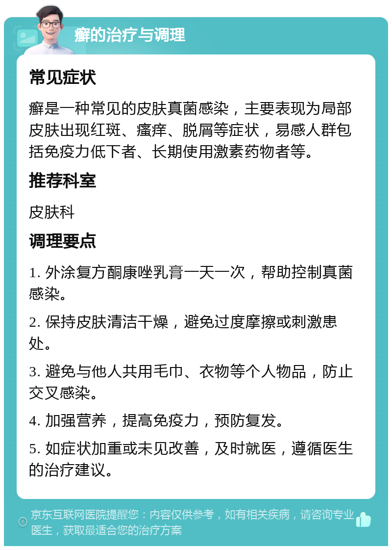 癣的治疗与调理 常见症状 癣是一种常见的皮肤真菌感染，主要表现为局部皮肤出现红斑、瘙痒、脱屑等症状，易感人群包括免疫力低下者、长期使用激素药物者等。 推荐科室 皮肤科 调理要点 1. 外涂复方酮康唑乳膏一天一次，帮助控制真菌感染。 2. 保持皮肤清洁干燥，避免过度摩擦或刺激患处。 3. 避免与他人共用毛巾、衣物等个人物品，防止交叉感染。 4. 加强营养，提高免疫力，预防复发。 5. 如症状加重或未见改善，及时就医，遵循医生的治疗建议。