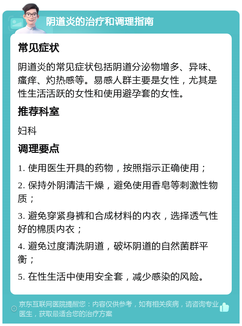 阴道炎的治疗和调理指南 常见症状 阴道炎的常见症状包括阴道分泌物增多、异味、瘙痒、灼热感等。易感人群主要是女性，尤其是性生活活跃的女性和使用避孕套的女性。 推荐科室 妇科 调理要点 1. 使用医生开具的药物，按照指示正确使用； 2. 保持外阴清洁干燥，避免使用香皂等刺激性物质； 3. 避免穿紧身裤和合成材料的内衣，选择透气性好的棉质内衣； 4. 避免过度清洗阴道，破坏阴道的自然菌群平衡； 5. 在性生活中使用安全套，减少感染的风险。