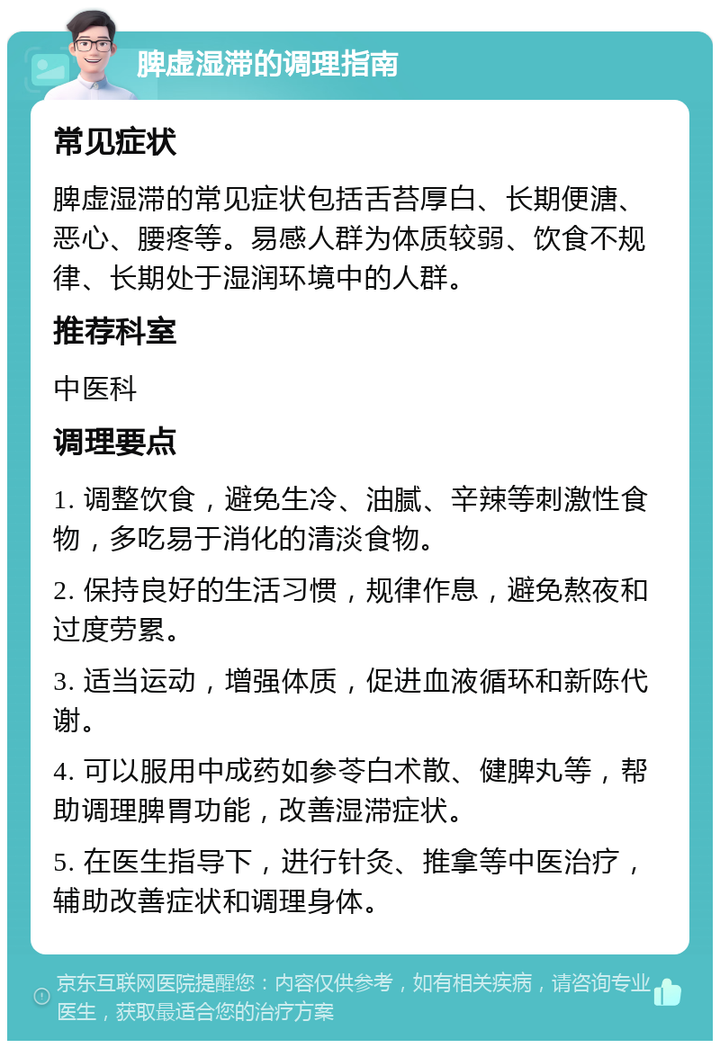 脾虚湿滞的调理指南 常见症状 脾虚湿滞的常见症状包括舌苔厚白、长期便溏、恶心、腰疼等。易感人群为体质较弱、饮食不规律、长期处于湿润环境中的人群。 推荐科室 中医科 调理要点 1. 调整饮食，避免生冷、油腻、辛辣等刺激性食物，多吃易于消化的清淡食物。 2. 保持良好的生活习惯，规律作息，避免熬夜和过度劳累。 3. 适当运动，增强体质，促进血液循环和新陈代谢。 4. 可以服用中成药如参苓白术散、健脾丸等，帮助调理脾胃功能，改善湿滞症状。 5. 在医生指导下，进行针灸、推拿等中医治疗，辅助改善症状和调理身体。