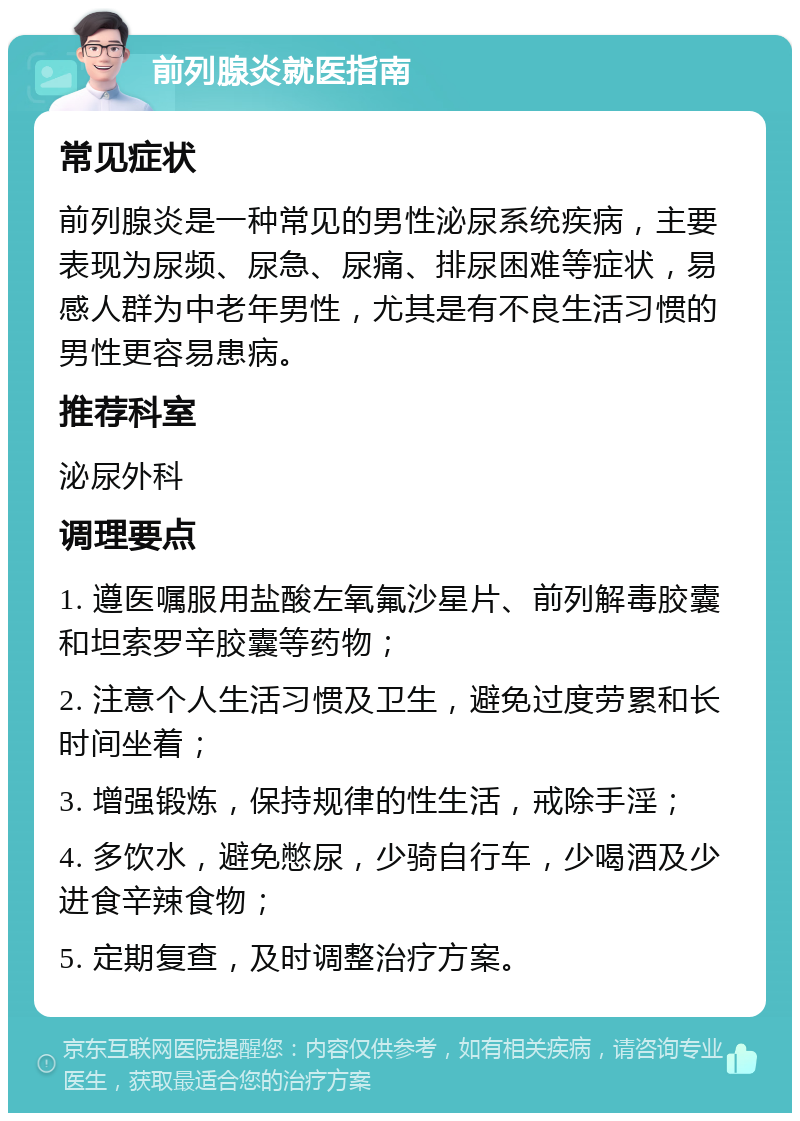 前列腺炎就医指南 常见症状 前列腺炎是一种常见的男性泌尿系统疾病，主要表现为尿频、尿急、尿痛、排尿困难等症状，易感人群为中老年男性，尤其是有不良生活习惯的男性更容易患病。 推荐科室 泌尿外科 调理要点 1. 遵医嘱服用盐酸左氧氟沙星片、前列解毒胶囊和坦索罗辛胶囊等药物； 2. 注意个人生活习惯及卫生，避免过度劳累和长时间坐着； 3. 增强锻炼，保持规律的性生活，戒除手淫； 4. 多饮水，避免憋尿，少骑自行车，少喝酒及少进食辛辣食物； 5. 定期复查，及时调整治疗方案。