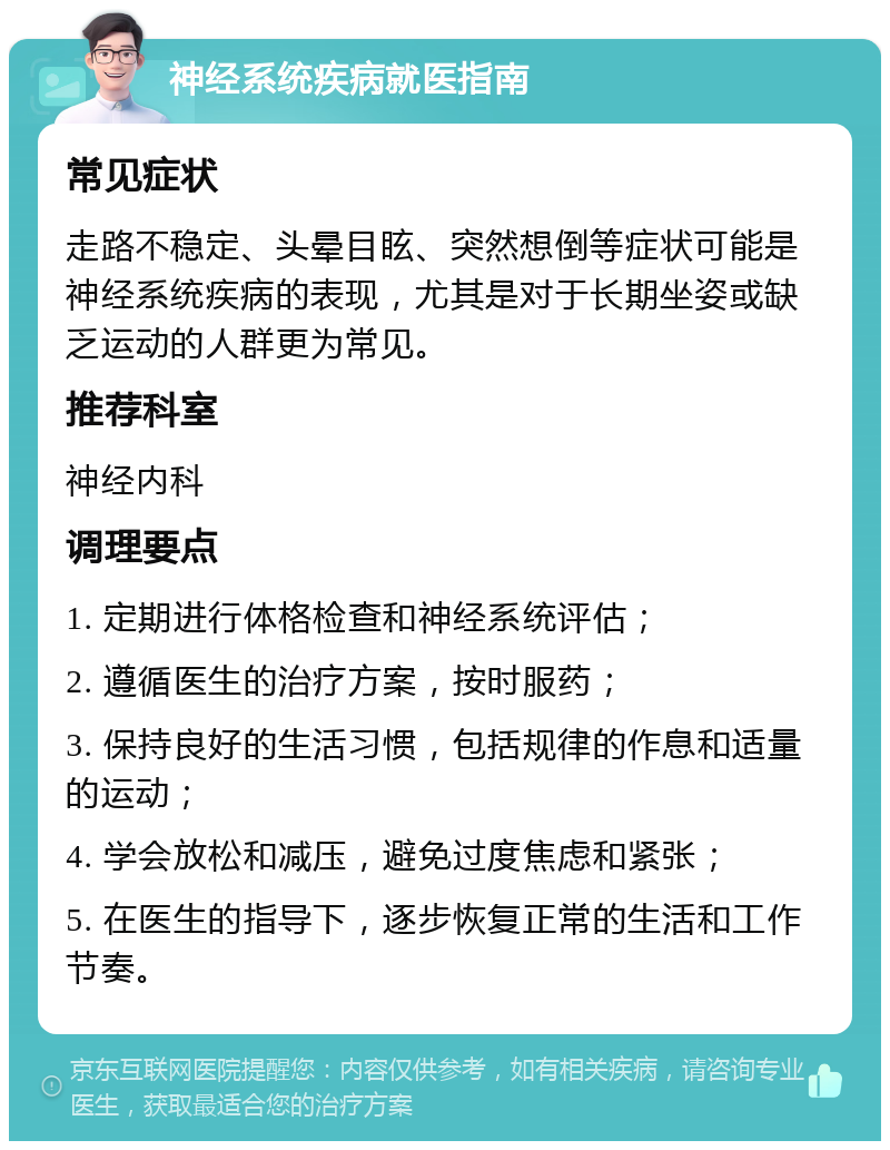 神经系统疾病就医指南 常见症状 走路不稳定、头晕目眩、突然想倒等症状可能是神经系统疾病的表现，尤其是对于长期坐姿或缺乏运动的人群更为常见。 推荐科室 神经内科 调理要点 1. 定期进行体格检查和神经系统评估； 2. 遵循医生的治疗方案，按时服药； 3. 保持良好的生活习惯，包括规律的作息和适量的运动； 4. 学会放松和减压，避免过度焦虑和紧张； 5. 在医生的指导下，逐步恢复正常的生活和工作节奏。