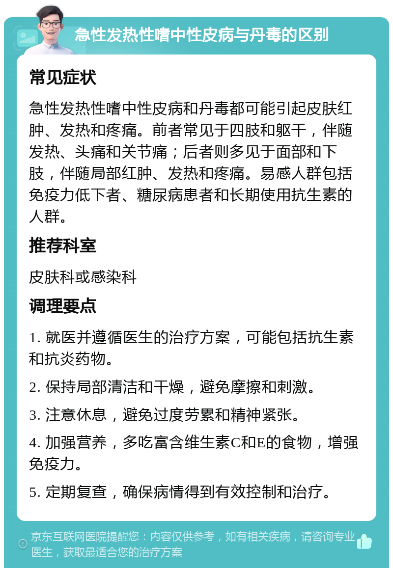 急性发热性嗜中性皮病与丹毒的区别 常见症状 急性发热性嗜中性皮病和丹毒都可能引起皮肤红肿、发热和疼痛。前者常见于四肢和躯干，伴随发热、头痛和关节痛；后者则多见于面部和下肢，伴随局部红肿、发热和疼痛。易感人群包括免疫力低下者、糖尿病患者和长期使用抗生素的人群。 推荐科室 皮肤科或感染科 调理要点 1. 就医并遵循医生的治疗方案，可能包括抗生素和抗炎药物。 2. 保持局部清洁和干燥，避免摩擦和刺激。 3. 注意休息，避免过度劳累和精神紧张。 4. 加强营养，多吃富含维生素C和E的食物，增强免疫力。 5. 定期复查，确保病情得到有效控制和治疗。