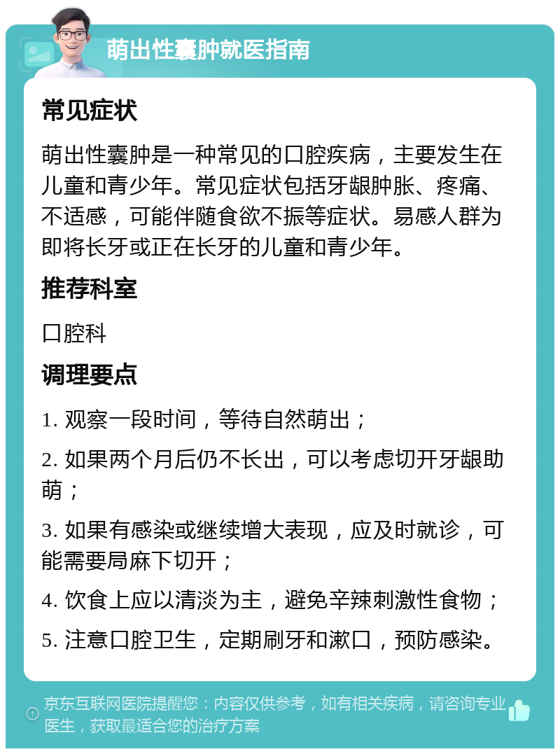 萌出性囊肿就医指南 常见症状 萌出性囊肿是一种常见的口腔疾病，主要发生在儿童和青少年。常见症状包括牙龈肿胀、疼痛、不适感，可能伴随食欲不振等症状。易感人群为即将长牙或正在长牙的儿童和青少年。 推荐科室 口腔科 调理要点 1. 观察一段时间，等待自然萌出； 2. 如果两个月后仍不长出，可以考虑切开牙龈助萌； 3. 如果有感染或继续增大表现，应及时就诊，可能需要局麻下切开； 4. 饮食上应以清淡为主，避免辛辣刺激性食物； 5. 注意口腔卫生，定期刷牙和漱口，预防感染。