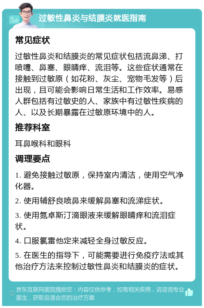 过敏性鼻炎与结膜炎就医指南 常见症状 过敏性鼻炎和结膜炎的常见症状包括流鼻涕、打喷嚏、鼻塞、眼睛痒、流泪等。这些症状通常在接触到过敏原（如花粉、灰尘、宠物毛发等）后出现，且可能会影响日常生活和工作效率。易感人群包括有过敏史的人、家族中有过敏性疾病的人、以及长期暴露在过敏原环境中的人。 推荐科室 耳鼻喉科和眼科 调理要点 1. 避免接触过敏原，保持室内清洁，使用空气净化器。 2. 使用辅舒良喷鼻来缓解鼻塞和流涕症状。 3. 使用氮卓斯汀滴眼液来缓解眼睛痒和流泪症状。 4. 口服氯雷他定来减轻全身过敏反应。 5. 在医生的指导下，可能需要进行免疫疗法或其他治疗方法来控制过敏性鼻炎和结膜炎的症状。