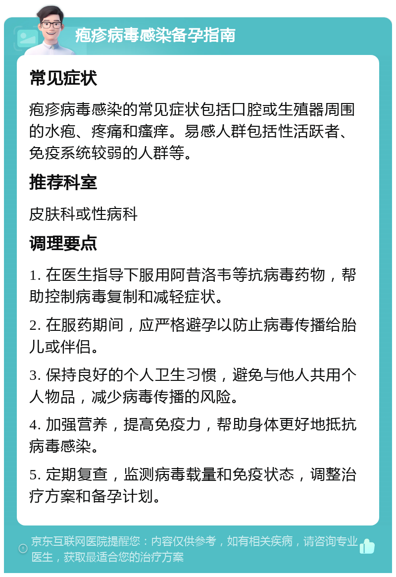 疱疹病毒感染备孕指南 常见症状 疱疹病毒感染的常见症状包括口腔或生殖器周围的水疱、疼痛和瘙痒。易感人群包括性活跃者、免疫系统较弱的人群等。 推荐科室 皮肤科或性病科 调理要点 1. 在医生指导下服用阿昔洛韦等抗病毒药物，帮助控制病毒复制和减轻症状。 2. 在服药期间，应严格避孕以防止病毒传播给胎儿或伴侣。 3. 保持良好的个人卫生习惯，避免与他人共用个人物品，减少病毒传播的风险。 4. 加强营养，提高免疫力，帮助身体更好地抵抗病毒感染。 5. 定期复查，监测病毒载量和免疫状态，调整治疗方案和备孕计划。