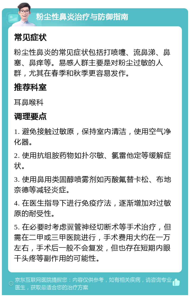 粉尘性鼻炎治疗与防御指南 常见症状 粉尘性鼻炎的常见症状包括打喷嚏、流鼻涕、鼻塞、鼻痒等。易感人群主要是对粉尘过敏的人群，尤其在春季和秋季更容易发作。 推荐科室 耳鼻喉科 调理要点 1. 避免接触过敏原，保持室内清洁，使用空气净化器。 2. 使用抗组胺药物如扑尔敏、氯雷他定等缓解症状。 3. 使用鼻用类固醇喷雾剂如丙酸氟替卡松、布地奈德等减轻炎症。 4. 在医生指导下进行免疫疗法，逐渐增加对过敏原的耐受性。 5. 在必要时考虑翼管神经切断术等手术治疗，但需在二甲或三甲医院进行，手术费用大约在一万左右，手术后一般不会复发，但也存在短期内眼干头疼等副作用的可能性。