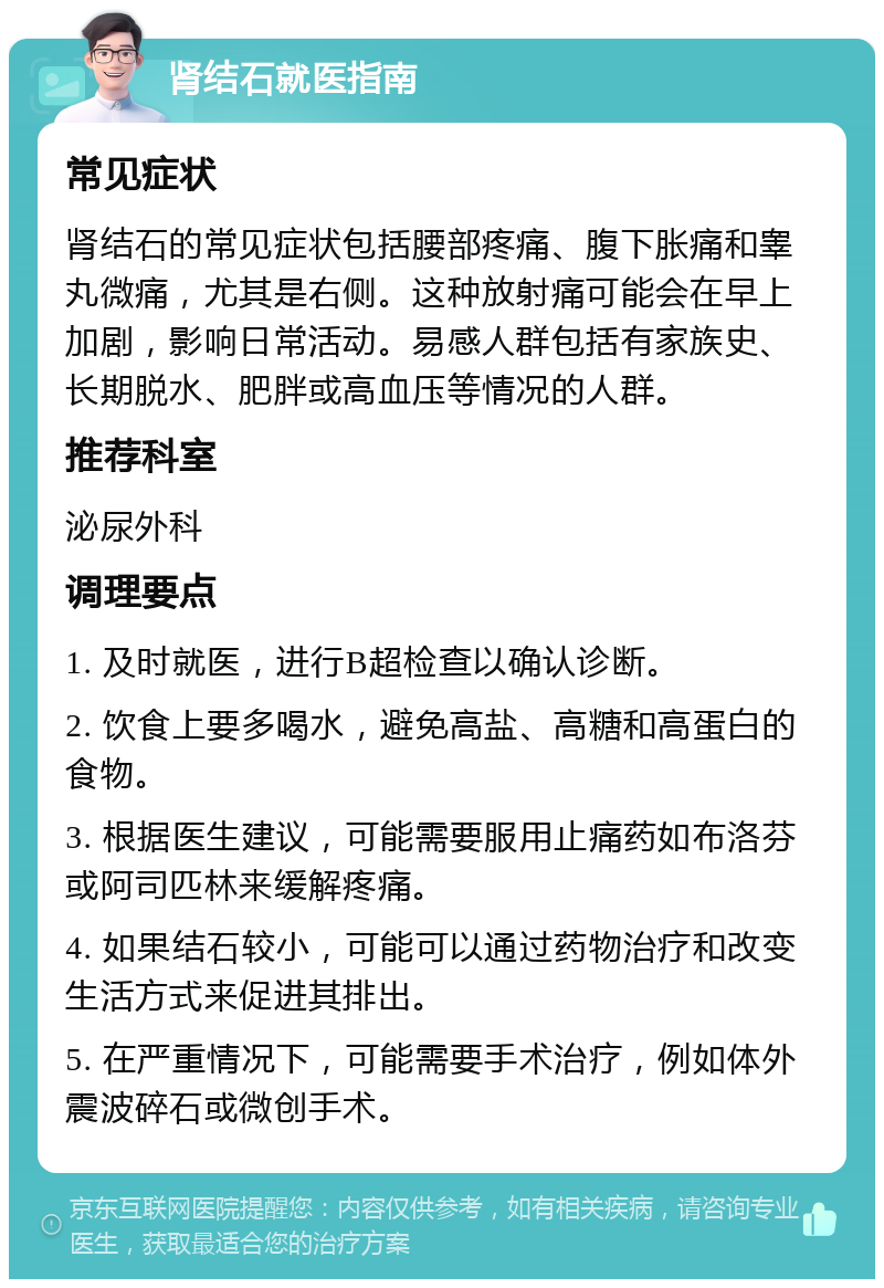 肾结石就医指南 常见症状 肾结石的常见症状包括腰部疼痛、腹下胀痛和睾丸微痛，尤其是右侧。这种放射痛可能会在早上加剧，影响日常活动。易感人群包括有家族史、长期脱水、肥胖或高血压等情况的人群。 推荐科室 泌尿外科 调理要点 1. 及时就医，进行B超检查以确认诊断。 2. 饮食上要多喝水，避免高盐、高糖和高蛋白的食物。 3. 根据医生建议，可能需要服用止痛药如布洛芬或阿司匹林来缓解疼痛。 4. 如果结石较小，可能可以通过药物治疗和改变生活方式来促进其排出。 5. 在严重情况下，可能需要手术治疗，例如体外震波碎石或微创手术。