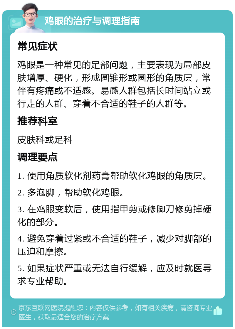 鸡眼的治疗与调理指南 常见症状 鸡眼是一种常见的足部问题，主要表现为局部皮肤增厚、硬化，形成圆锥形或圆形的角质层，常伴有疼痛或不适感。易感人群包括长时间站立或行走的人群、穿着不合适的鞋子的人群等。 推荐科室 皮肤科或足科 调理要点 1. 使用角质软化剂药膏帮助软化鸡眼的角质层。 2. 多泡脚，帮助软化鸡眼。 3. 在鸡眼变软后，使用指甲剪或修脚刀修剪掉硬化的部分。 4. 避免穿着过紧或不合适的鞋子，减少对脚部的压迫和摩擦。 5. 如果症状严重或无法自行缓解，应及时就医寻求专业帮助。