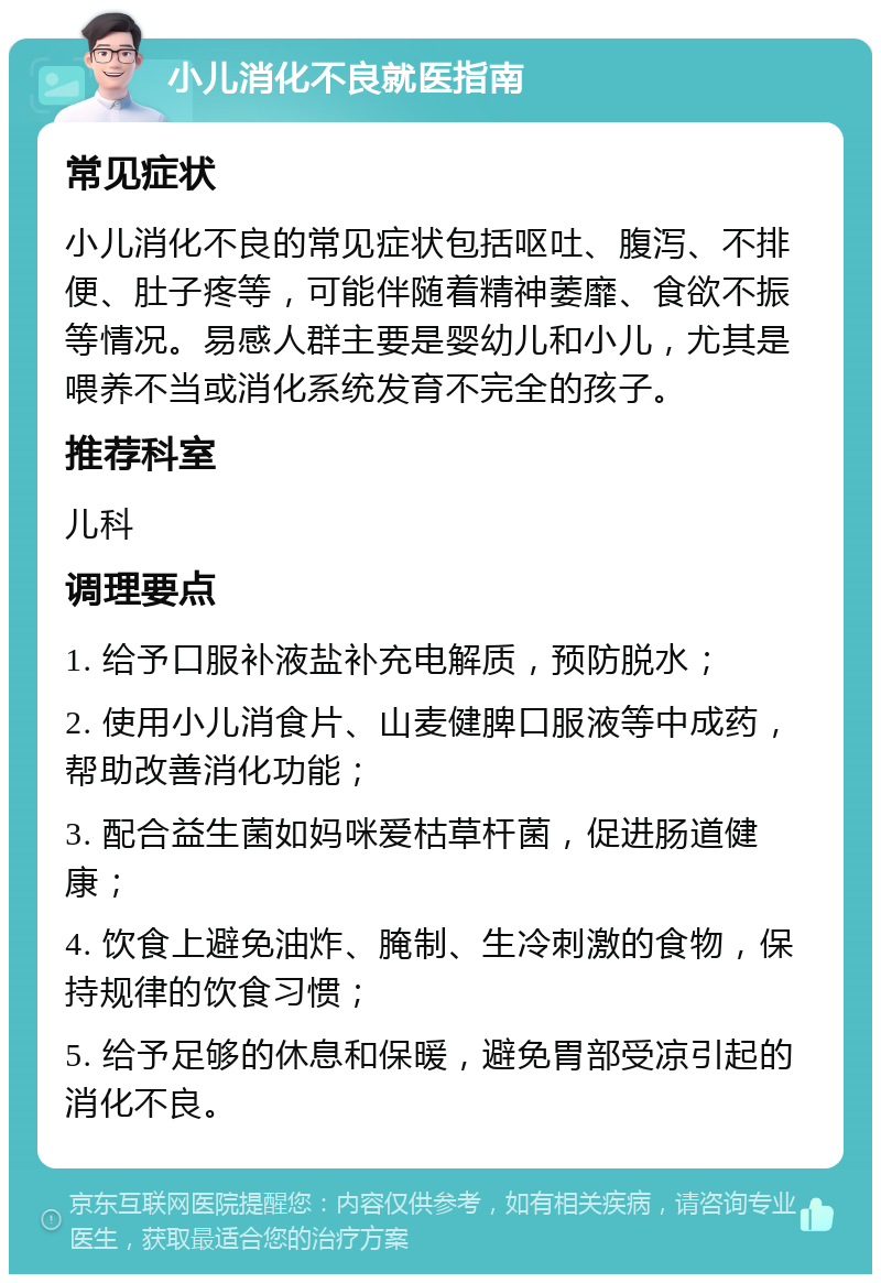 小儿消化不良就医指南 常见症状 小儿消化不良的常见症状包括呕吐、腹泻、不排便、肚子疼等，可能伴随着精神萎靡、食欲不振等情况。易感人群主要是婴幼儿和小儿，尤其是喂养不当或消化系统发育不完全的孩子。 推荐科室 儿科 调理要点 1. 给予口服补液盐补充电解质，预防脱水； 2. 使用小儿消食片、山麦健脾口服液等中成药，帮助改善消化功能； 3. 配合益生菌如妈咪爱枯草杆菌，促进肠道健康； 4. 饮食上避免油炸、腌制、生冷刺激的食物，保持规律的饮食习惯； 5. 给予足够的休息和保暖，避免胃部受凉引起的消化不良。