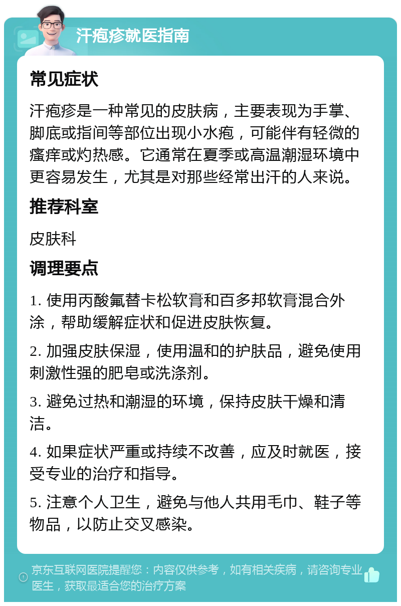 汗疱疹就医指南 常见症状 汗疱疹是一种常见的皮肤病，主要表现为手掌、脚底或指间等部位出现小水疱，可能伴有轻微的瘙痒或灼热感。它通常在夏季或高温潮湿环境中更容易发生，尤其是对那些经常出汗的人来说。 推荐科室 皮肤科 调理要点 1. 使用丙酸氟替卡松软膏和百多邦软膏混合外涂，帮助缓解症状和促进皮肤恢复。 2. 加强皮肤保湿，使用温和的护肤品，避免使用刺激性强的肥皂或洗涤剂。 3. 避免过热和潮湿的环境，保持皮肤干燥和清洁。 4. 如果症状严重或持续不改善，应及时就医，接受专业的治疗和指导。 5. 注意个人卫生，避免与他人共用毛巾、鞋子等物品，以防止交叉感染。