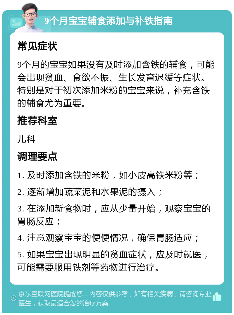 9个月宝宝辅食添加与补铁指南 常见症状 9个月的宝宝如果没有及时添加含铁的辅食，可能会出现贫血、食欲不振、生长发育迟缓等症状。特别是对于初次添加米粉的宝宝来说，补充含铁的辅食尤为重要。 推荐科室 儿科 调理要点 1. 及时添加含铁的米粉，如小皮高铁米粉等； 2. 逐渐增加蔬菜泥和水果泥的摄入； 3. 在添加新食物时，应从少量开始，观察宝宝的胃肠反应； 4. 注意观察宝宝的便便情况，确保胃肠适应； 5. 如果宝宝出现明显的贫血症状，应及时就医，可能需要服用铁剂等药物进行治疗。