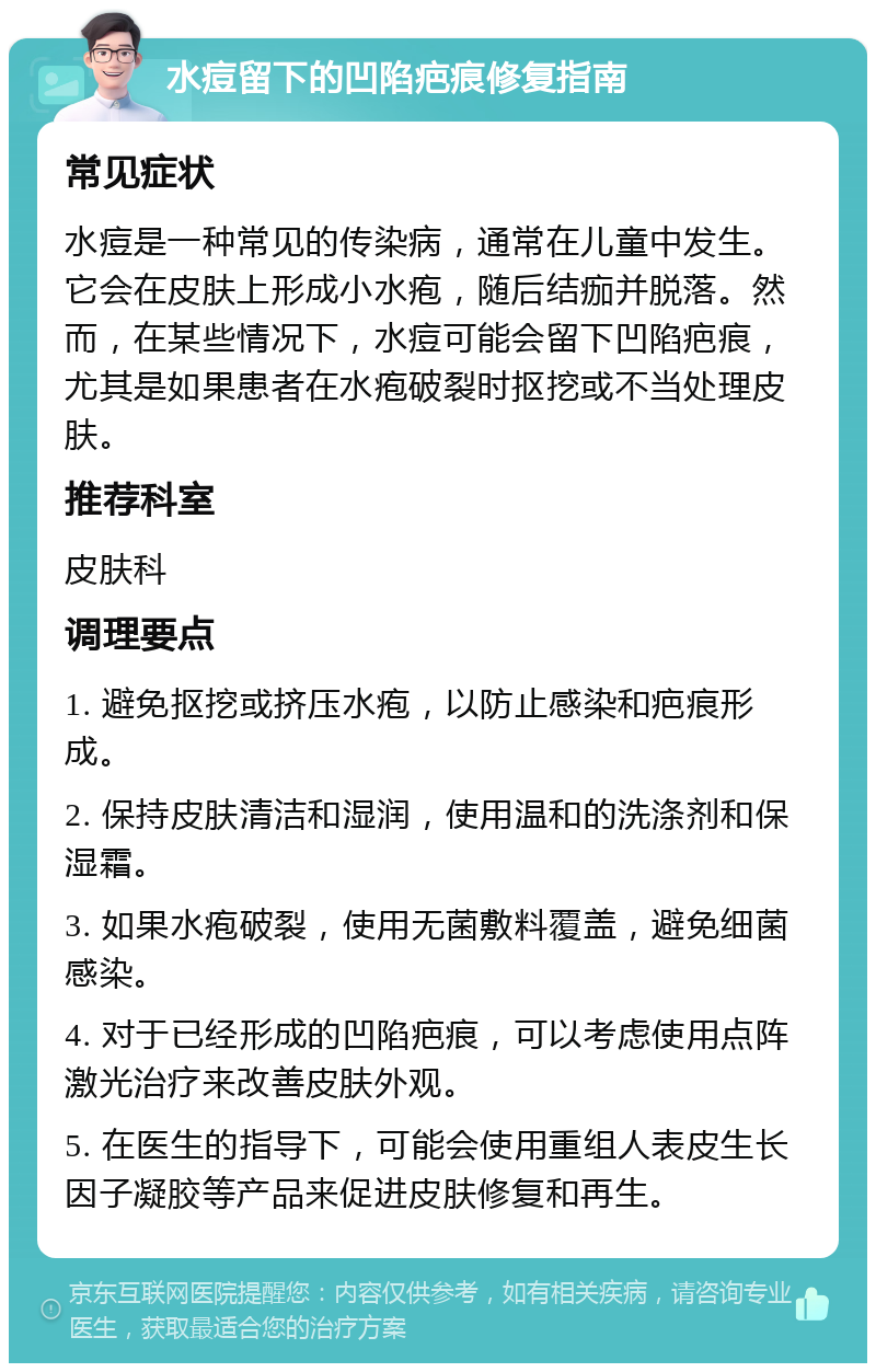 水痘留下的凹陷疤痕修复指南 常见症状 水痘是一种常见的传染病，通常在儿童中发生。它会在皮肤上形成小水疱，随后结痂并脱落。然而，在某些情况下，水痘可能会留下凹陷疤痕，尤其是如果患者在水疱破裂时抠挖或不当处理皮肤。 推荐科室 皮肤科 调理要点 1. 避免抠挖或挤压水疱，以防止感染和疤痕形成。 2. 保持皮肤清洁和湿润，使用温和的洗涤剂和保湿霜。 3. 如果水疱破裂，使用无菌敷料覆盖，避免细菌感染。 4. 对于已经形成的凹陷疤痕，可以考虑使用点阵激光治疗来改善皮肤外观。 5. 在医生的指导下，可能会使用重组人表皮生长因子凝胶等产品来促进皮肤修复和再生。