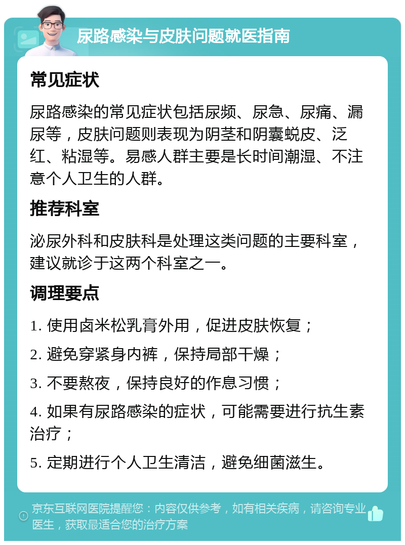 尿路感染与皮肤问题就医指南 常见症状 尿路感染的常见症状包括尿频、尿急、尿痛、漏尿等，皮肤问题则表现为阴茎和阴囊蜕皮、泛红、粘湿等。易感人群主要是长时间潮湿、不注意个人卫生的人群。 推荐科室 泌尿外科和皮肤科是处理这类问题的主要科室，建议就诊于这两个科室之一。 调理要点 1. 使用卤米松乳膏外用，促进皮肤恢复； 2. 避免穿紧身内裤，保持局部干燥； 3. 不要熬夜，保持良好的作息习惯； 4. 如果有尿路感染的症状，可能需要进行抗生素治疗； 5. 定期进行个人卫生清洁，避免细菌滋生。