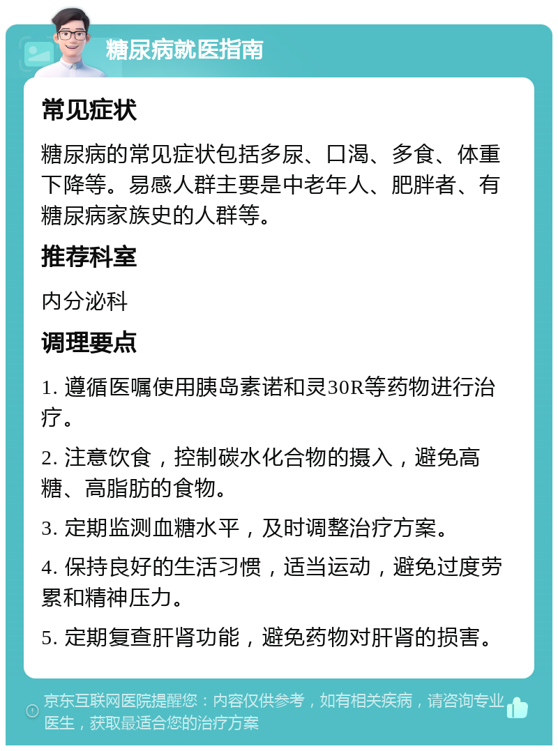 糖尿病就医指南 常见症状 糖尿病的常见症状包括多尿、口渴、多食、体重下降等。易感人群主要是中老年人、肥胖者、有糖尿病家族史的人群等。 推荐科室 内分泌科 调理要点 1. 遵循医嘱使用胰岛素诺和灵30R等药物进行治疗。 2. 注意饮食，控制碳水化合物的摄入，避免高糖、高脂肪的食物。 3. 定期监测血糖水平，及时调整治疗方案。 4. 保持良好的生活习惯，适当运动，避免过度劳累和精神压力。 5. 定期复查肝肾功能，避免药物对肝肾的损害。