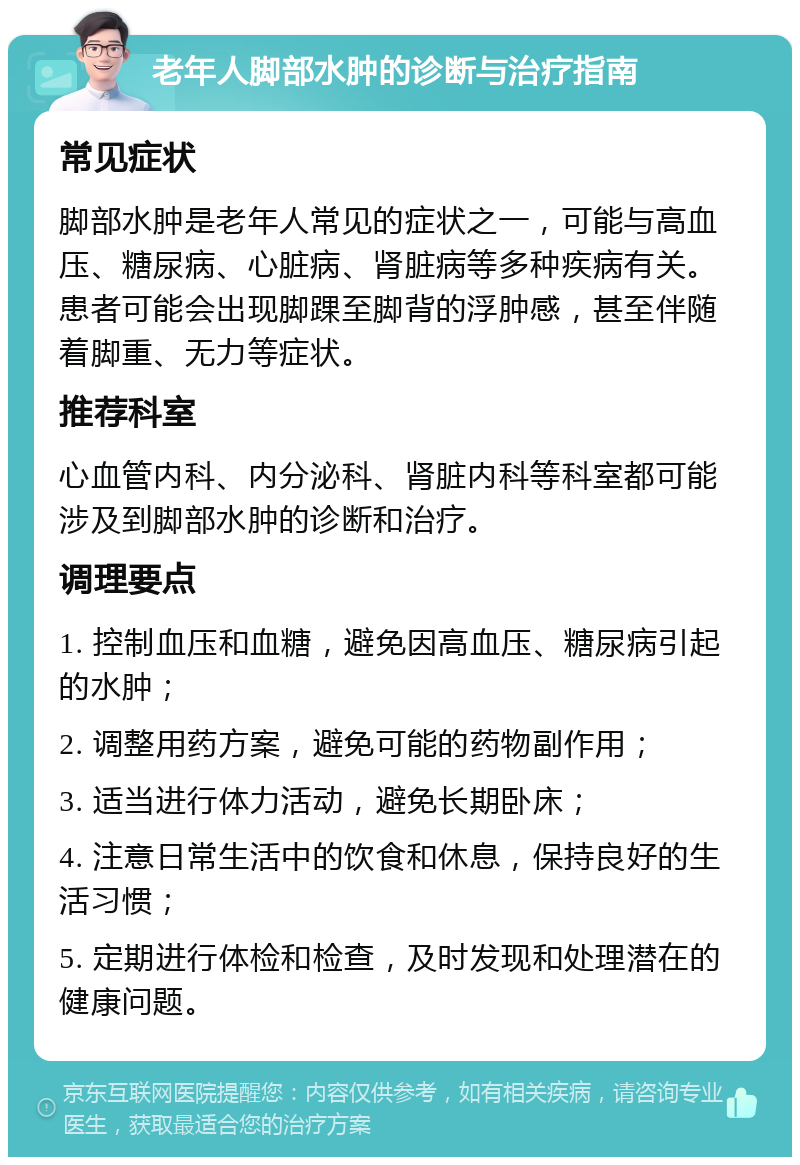 老年人脚部水肿的诊断与治疗指南 常见症状 脚部水肿是老年人常见的症状之一，可能与高血压、糖尿病、心脏病、肾脏病等多种疾病有关。患者可能会出现脚踝至脚背的浮肿感，甚至伴随着脚重、无力等症状。 推荐科室 心血管内科、内分泌科、肾脏内科等科室都可能涉及到脚部水肿的诊断和治疗。 调理要点 1. 控制血压和血糖，避免因高血压、糖尿病引起的水肿； 2. 调整用药方案，避免可能的药物副作用； 3. 适当进行体力活动，避免长期卧床； 4. 注意日常生活中的饮食和休息，保持良好的生活习惯； 5. 定期进行体检和检查，及时发现和处理潜在的健康问题。