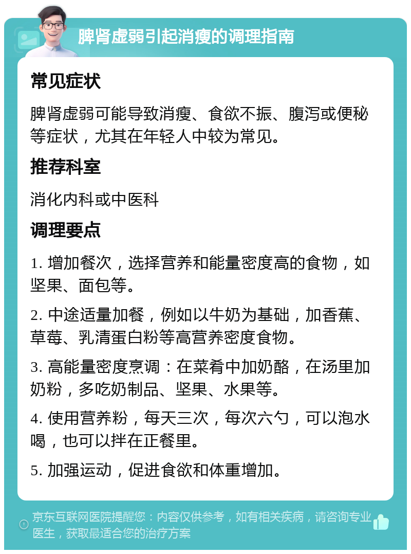 脾肾虚弱引起消瘦的调理指南 常见症状 脾肾虚弱可能导致消瘦、食欲不振、腹泻或便秘等症状，尤其在年轻人中较为常见。 推荐科室 消化内科或中医科 调理要点 1. 增加餐次，选择营养和能量密度高的食物，如坚果、面包等。 2. 中途适量加餐，例如以牛奶为基础，加香蕉、草莓、乳清蛋白粉等高营养密度食物。 3. 高能量密度烹调：在菜肴中加奶酪，在汤里加奶粉，多吃奶制品、坚果、水果等。 4. 使用营养粉，每天三次，每次六勺，可以泡水喝，也可以拌在正餐里。 5. 加强运动，促进食欲和体重增加。