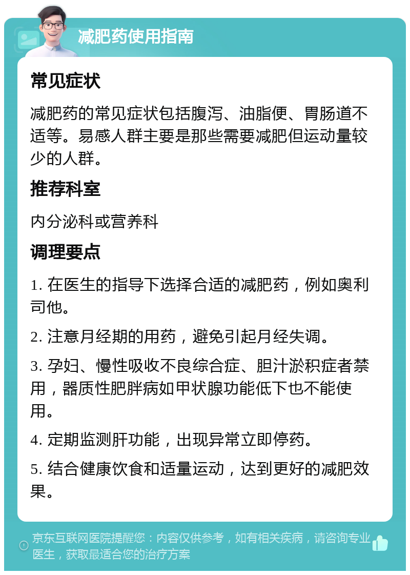 减肥药使用指南 常见症状 减肥药的常见症状包括腹泻、油脂便、胃肠道不适等。易感人群主要是那些需要减肥但运动量较少的人群。 推荐科室 内分泌科或营养科 调理要点 1. 在医生的指导下选择合适的减肥药，例如奥利司他。 2. 注意月经期的用药，避免引起月经失调。 3. 孕妇、慢性吸收不良综合症、胆汁淤积症者禁用，器质性肥胖病如甲状腺功能低下也不能使用。 4. 定期监测肝功能，出现异常立即停药。 5. 结合健康饮食和适量运动，达到更好的减肥效果。