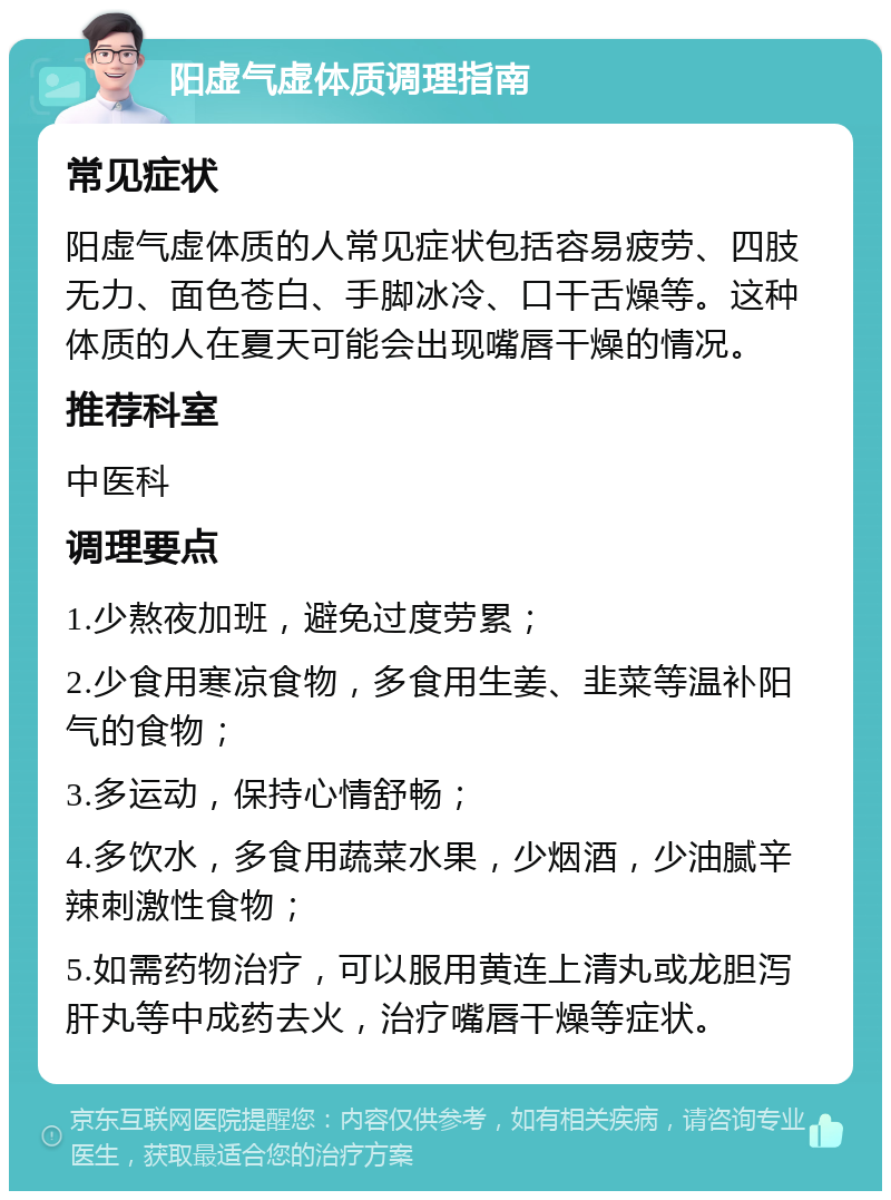 阳虚气虚体质调理指南 常见症状 阳虚气虚体质的人常见症状包括容易疲劳、四肢无力、面色苍白、手脚冰冷、口干舌燥等。这种体质的人在夏天可能会出现嘴唇干燥的情况。 推荐科室 中医科 调理要点 1.少熬夜加班，避免过度劳累； 2.少食用寒凉食物，多食用生姜、韭菜等温补阳气的食物； 3.多运动，保持心情舒畅； 4.多饮水，多食用蔬菜水果，少烟酒，少油腻辛辣刺激性食物； 5.如需药物治疗，可以服用黄连上清丸或龙胆泻肝丸等中成药去火，治疗嘴唇干燥等症状。