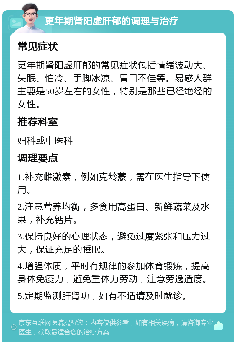 更年期肾阳虚肝郁的调理与治疗 常见症状 更年期肾阳虚肝郁的常见症状包括情绪波动大、失眠、怕冷、手脚冰凉、胃口不佳等。易感人群主要是50岁左右的女性，特别是那些已经绝经的女性。 推荐科室 妇科或中医科 调理要点 1.补充雌激素，例如克龄蒙，需在医生指导下使用。 2.注意营养均衡，多食用高蛋白、新鲜蔬菜及水果，补充钙片。 3.保持良好的心理状态，避免过度紧张和压力过大，保证充足的睡眠。 4.增强体质，平时有规律的参加体育锻炼，提高身体免疫力，避免重体力劳动，注意劳逸适度。 5.定期监测肝肾功，如有不适请及时就诊。