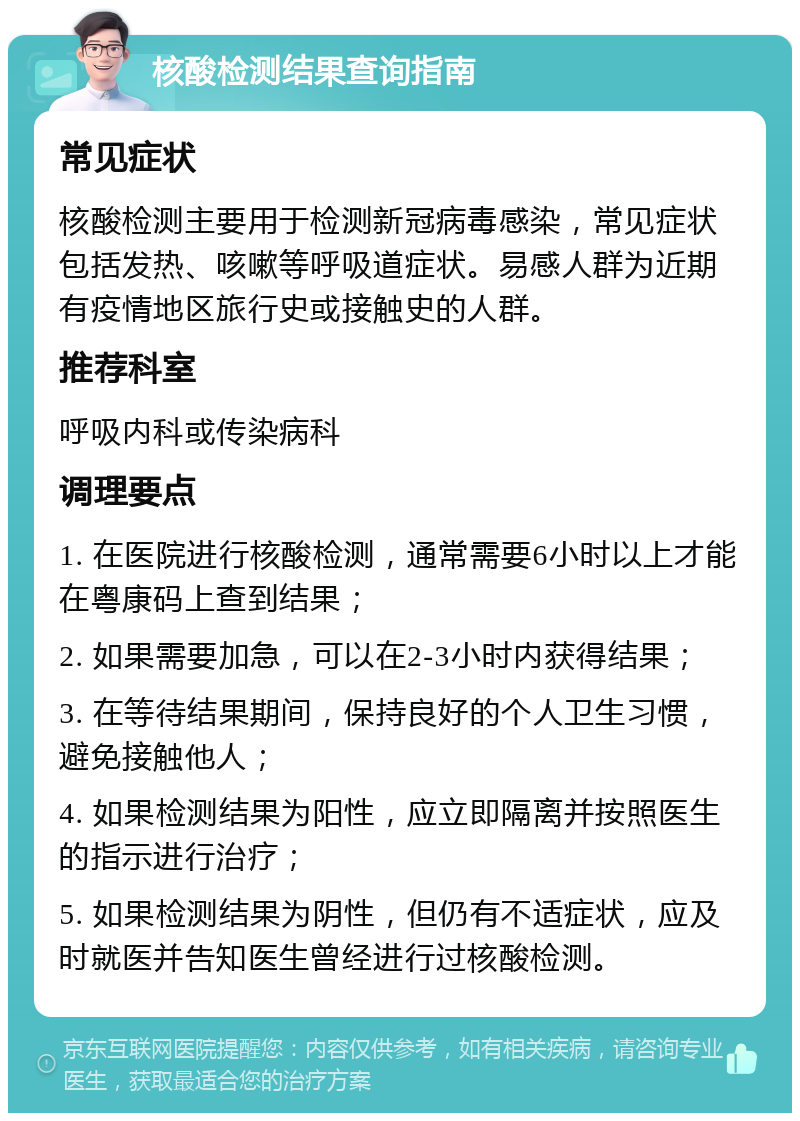 核酸检测结果查询指南 常见症状 核酸检测主要用于检测新冠病毒感染，常见症状包括发热、咳嗽等呼吸道症状。易感人群为近期有疫情地区旅行史或接触史的人群。 推荐科室 呼吸内科或传染病科 调理要点 1. 在医院进行核酸检测，通常需要6小时以上才能在粤康码上查到结果； 2. 如果需要加急，可以在2-3小时内获得结果； 3. 在等待结果期间，保持良好的个人卫生习惯，避免接触他人； 4. 如果检测结果为阳性，应立即隔离并按照医生的指示进行治疗； 5. 如果检测结果为阴性，但仍有不适症状，应及时就医并告知医生曾经进行过核酸检测。