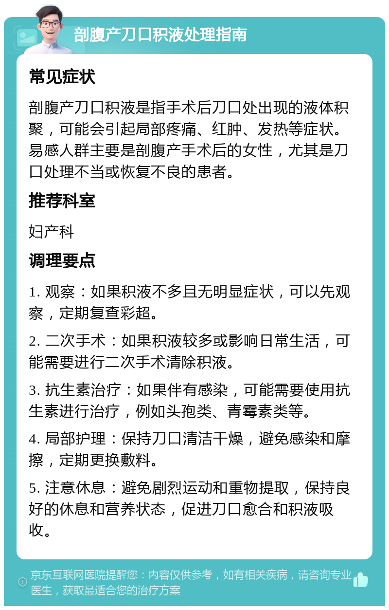 剖腹产刀口积液处理指南 常见症状 剖腹产刀口积液是指手术后刀口处出现的液体积聚，可能会引起局部疼痛、红肿、发热等症状。易感人群主要是剖腹产手术后的女性，尤其是刀口处理不当或恢复不良的患者。 推荐科室 妇产科 调理要点 1. 观察：如果积液不多且无明显症状，可以先观察，定期复查彩超。 2. 二次手术：如果积液较多或影响日常生活，可能需要进行二次手术清除积液。 3. 抗生素治疗：如果伴有感染，可能需要使用抗生素进行治疗，例如头孢类、青霉素类等。 4. 局部护理：保持刀口清洁干燥，避免感染和摩擦，定期更换敷料。 5. 注意休息：避免剧烈运动和重物提取，保持良好的休息和营养状态，促进刀口愈合和积液吸收。