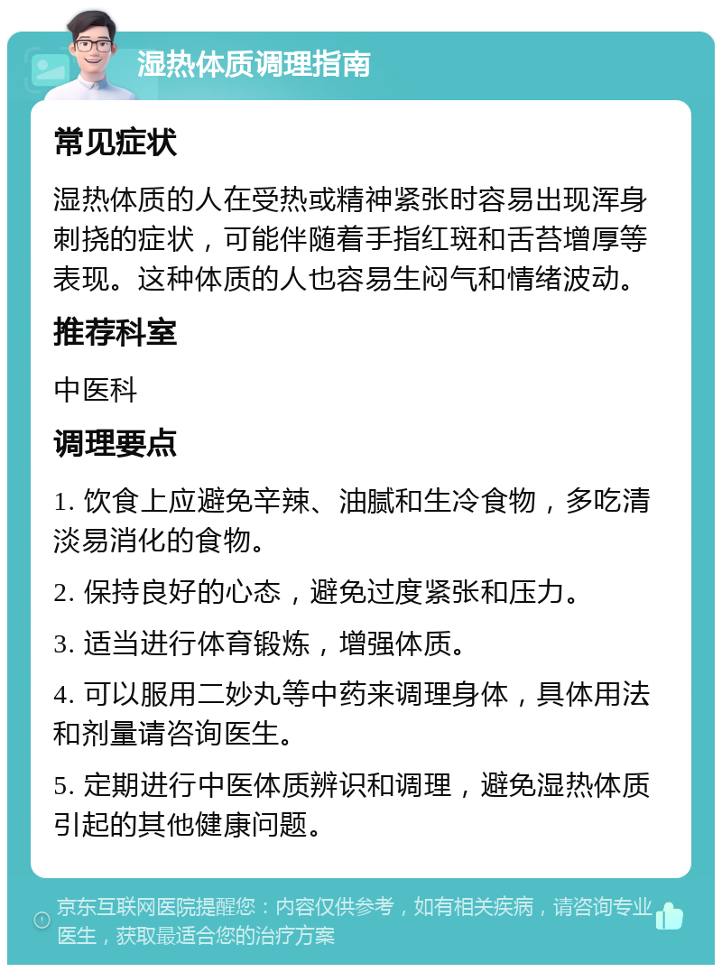 湿热体质调理指南 常见症状 湿热体质的人在受热或精神紧张时容易出现浑身刺挠的症状，可能伴随着手指红斑和舌苔增厚等表现。这种体质的人也容易生闷气和情绪波动。 推荐科室 中医科 调理要点 1. 饮食上应避免辛辣、油腻和生冷食物，多吃清淡易消化的食物。 2. 保持良好的心态，避免过度紧张和压力。 3. 适当进行体育锻炼，增强体质。 4. 可以服用二妙丸等中药来调理身体，具体用法和剂量请咨询医生。 5. 定期进行中医体质辨识和调理，避免湿热体质引起的其他健康问题。