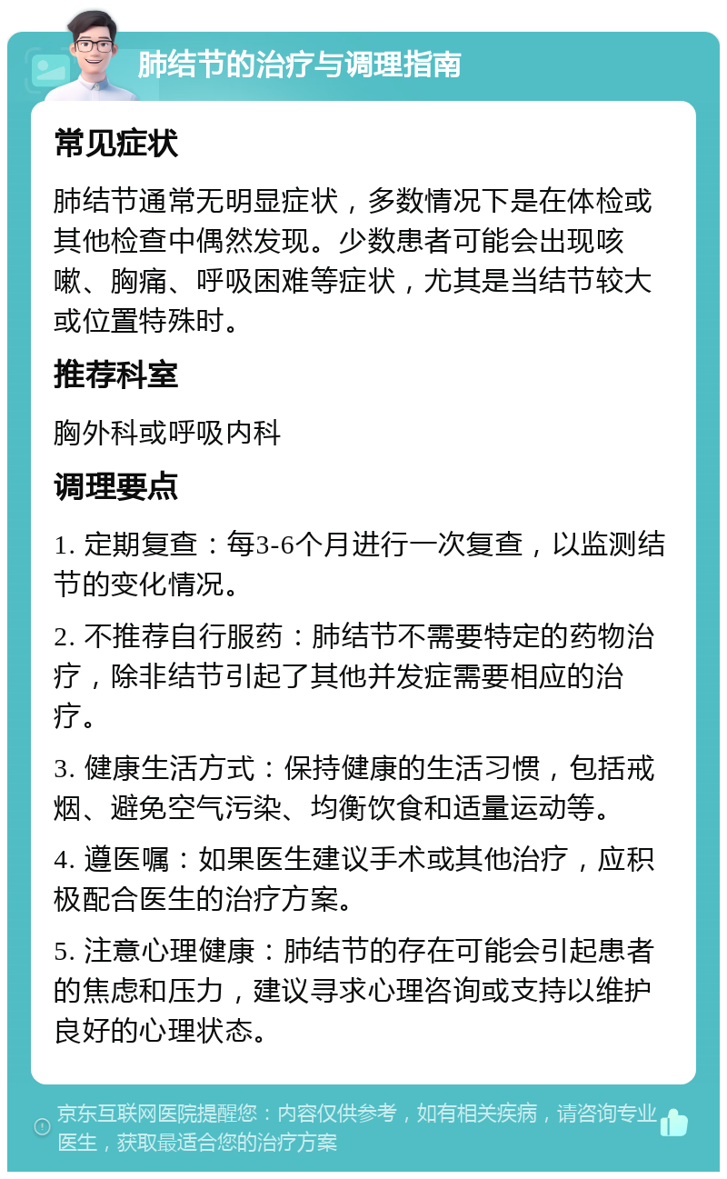 肺结节的治疗与调理指南 常见症状 肺结节通常无明显症状，多数情况下是在体检或其他检查中偶然发现。少数患者可能会出现咳嗽、胸痛、呼吸困难等症状，尤其是当结节较大或位置特殊时。 推荐科室 胸外科或呼吸内科 调理要点 1. 定期复查：每3-6个月进行一次复查，以监测结节的变化情况。 2. 不推荐自行服药：肺结节不需要特定的药物治疗，除非结节引起了其他并发症需要相应的治疗。 3. 健康生活方式：保持健康的生活习惯，包括戒烟、避免空气污染、均衡饮食和适量运动等。 4. 遵医嘱：如果医生建议手术或其他治疗，应积极配合医生的治疗方案。 5. 注意心理健康：肺结节的存在可能会引起患者的焦虑和压力，建议寻求心理咨询或支持以维护良好的心理状态。