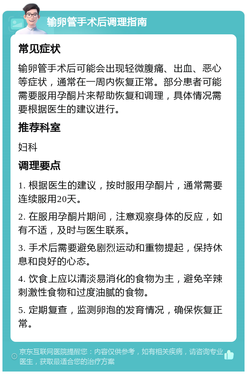 输卵管手术后调理指南 常见症状 输卵管手术后可能会出现轻微腹痛、出血、恶心等症状，通常在一周内恢复正常。部分患者可能需要服用孕酮片来帮助恢复和调理，具体情况需要根据医生的建议进行。 推荐科室 妇科 调理要点 1. 根据医生的建议，按时服用孕酮片，通常需要连续服用20天。 2. 在服用孕酮片期间，注意观察身体的反应，如有不适，及时与医生联系。 3. 手术后需要避免剧烈运动和重物提起，保持休息和良好的心态。 4. 饮食上应以清淡易消化的食物为主，避免辛辣刺激性食物和过度油腻的食物。 5. 定期复查，监测卵泡的发育情况，确保恢复正常。