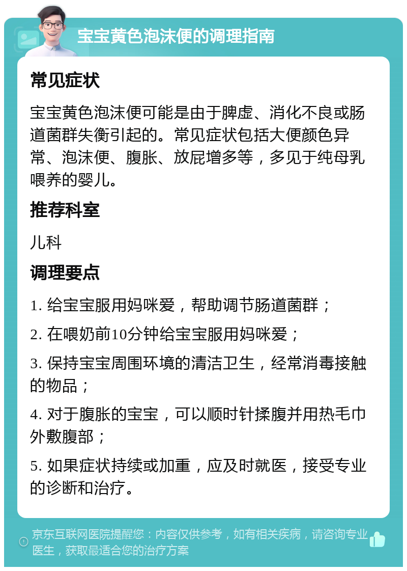 宝宝黄色泡沫便的调理指南 常见症状 宝宝黄色泡沫便可能是由于脾虚、消化不良或肠道菌群失衡引起的。常见症状包括大便颜色异常、泡沫便、腹胀、放屁增多等，多见于纯母乳喂养的婴儿。 推荐科室 儿科 调理要点 1. 给宝宝服用妈咪爱，帮助调节肠道菌群； 2. 在喂奶前10分钟给宝宝服用妈咪爱； 3. 保持宝宝周围环境的清洁卫生，经常消毒接触的物品； 4. 对于腹胀的宝宝，可以顺时针揉腹并用热毛巾外敷腹部； 5. 如果症状持续或加重，应及时就医，接受专业的诊断和治疗。