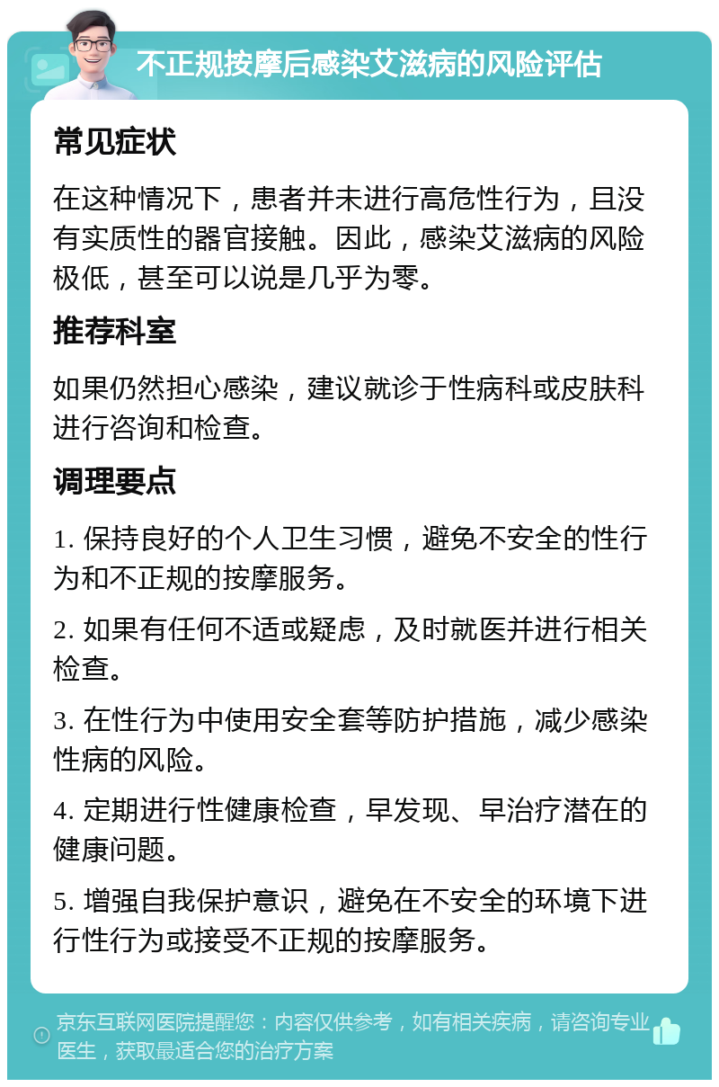 不正规按摩后感染艾滋病的风险评估 常见症状 在这种情况下，患者并未进行高危性行为，且没有实质性的器官接触。因此，感染艾滋病的风险极低，甚至可以说是几乎为零。 推荐科室 如果仍然担心感染，建议就诊于性病科或皮肤科进行咨询和检查。 调理要点 1. 保持良好的个人卫生习惯，避免不安全的性行为和不正规的按摩服务。 2. 如果有任何不适或疑虑，及时就医并进行相关检查。 3. 在性行为中使用安全套等防护措施，减少感染性病的风险。 4. 定期进行性健康检查，早发现、早治疗潜在的健康问题。 5. 增强自我保护意识，避免在不安全的环境下进行性行为或接受不正规的按摩服务。