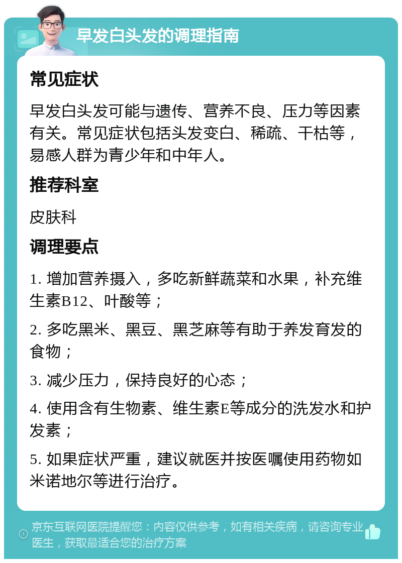 早发白头发的调理指南 常见症状 早发白头发可能与遗传、营养不良、压力等因素有关。常见症状包括头发变白、稀疏、干枯等，易感人群为青少年和中年人。 推荐科室 皮肤科 调理要点 1. 增加营养摄入，多吃新鲜蔬菜和水果，补充维生素B12、叶酸等； 2. 多吃黑米、黑豆、黑芝麻等有助于养发育发的食物； 3. 减少压力，保持良好的心态； 4. 使用含有生物素、维生素E等成分的洗发水和护发素； 5. 如果症状严重，建议就医并按医嘱使用药物如米诺地尔等进行治疗。