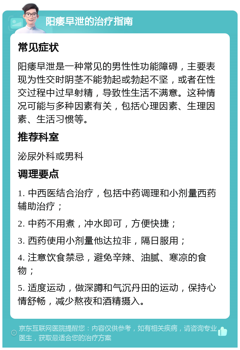 阳痿早泄的治疗指南 常见症状 阳痿早泄是一种常见的男性性功能障碍，主要表现为性交时阴茎不能勃起或勃起不坚，或者在性交过程中过早射精，导致性生活不满意。这种情况可能与多种因素有关，包括心理因素、生理因素、生活习惯等。 推荐科室 泌尿外科或男科 调理要点 1. 中西医结合治疗，包括中药调理和小剂量西药辅助治疗； 2. 中药不用煮，冲水即可，方便快捷； 3. 西药使用小剂量他达拉非，隔日服用； 4. 注意饮食禁忌，避免辛辣、油腻、寒凉的食物； 5. 适度运动，做深蹲和气沉丹田的运动，保持心情舒畅，减少熬夜和酒精摄入。