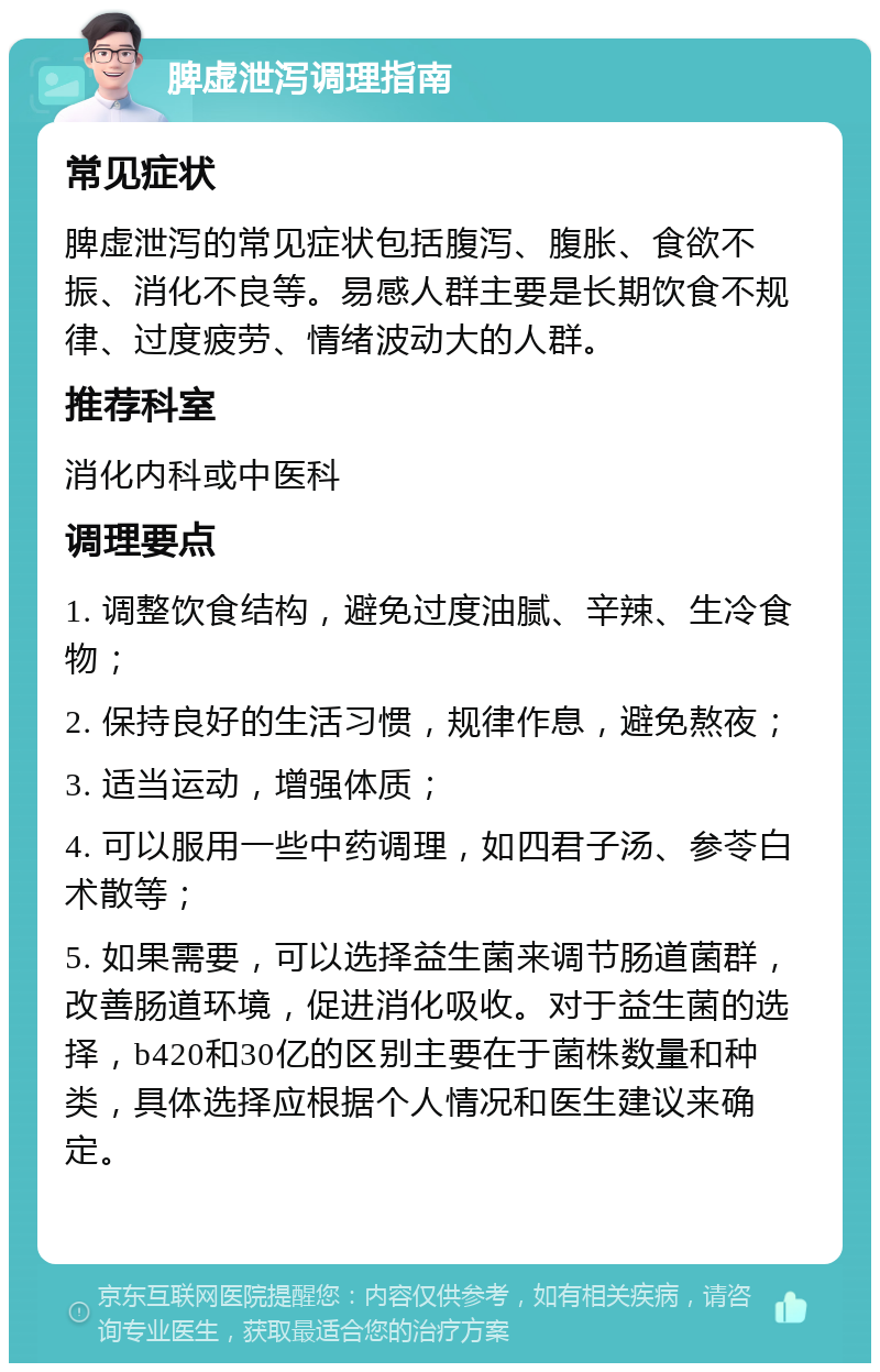 脾虚泄泻调理指南 常见症状 脾虚泄泻的常见症状包括腹泻、腹胀、食欲不振、消化不良等。易感人群主要是长期饮食不规律、过度疲劳、情绪波动大的人群。 推荐科室 消化内科或中医科 调理要点 1. 调整饮食结构，避免过度油腻、辛辣、生冷食物； 2. 保持良好的生活习惯，规律作息，避免熬夜； 3. 适当运动，增强体质； 4. 可以服用一些中药调理，如四君子汤、参苓白术散等； 5. 如果需要，可以选择益生菌来调节肠道菌群，改善肠道环境，促进消化吸收。对于益生菌的选择，b420和30亿的区别主要在于菌株数量和种类，具体选择应根据个人情况和医生建议来确定。