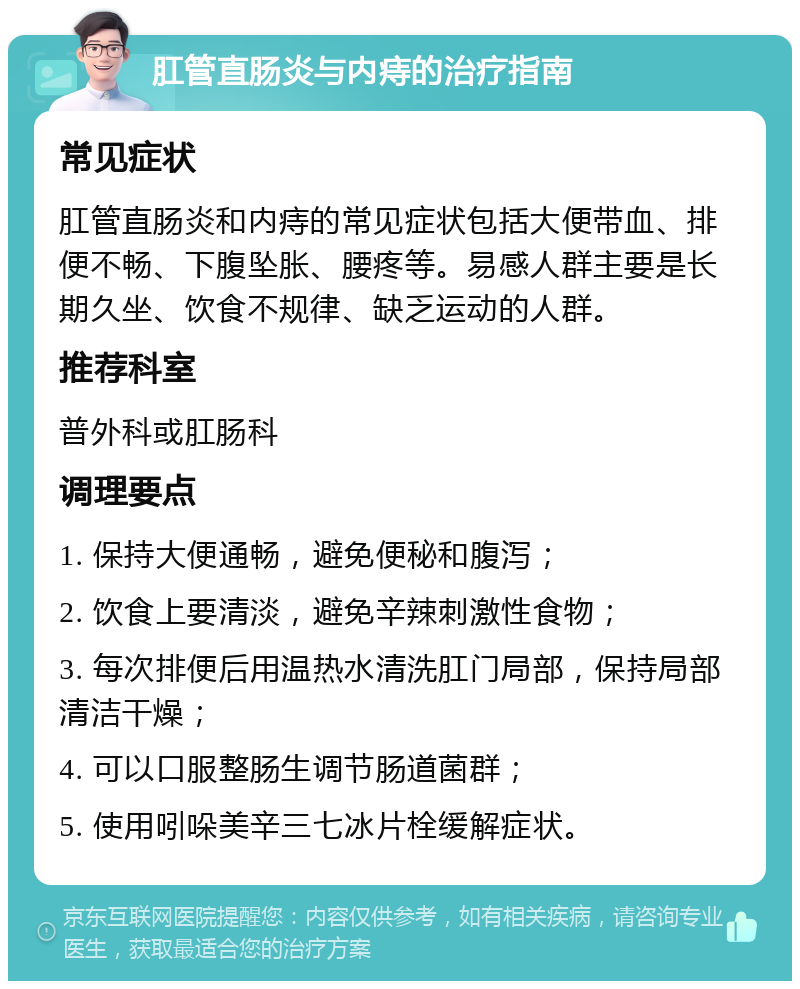 肛管直肠炎与内痔的治疗指南 常见症状 肛管直肠炎和内痔的常见症状包括大便带血、排便不畅、下腹坠胀、腰疼等。易感人群主要是长期久坐、饮食不规律、缺乏运动的人群。 推荐科室 普外科或肛肠科 调理要点 1. 保持大便通畅，避免便秘和腹泻； 2. 饮食上要清淡，避免辛辣刺激性食物； 3. 每次排便后用温热水清洗肛门局部，保持局部清洁干燥； 4. 可以口服整肠生调节肠道菌群； 5. 使用吲哚美辛三七冰片栓缓解症状。