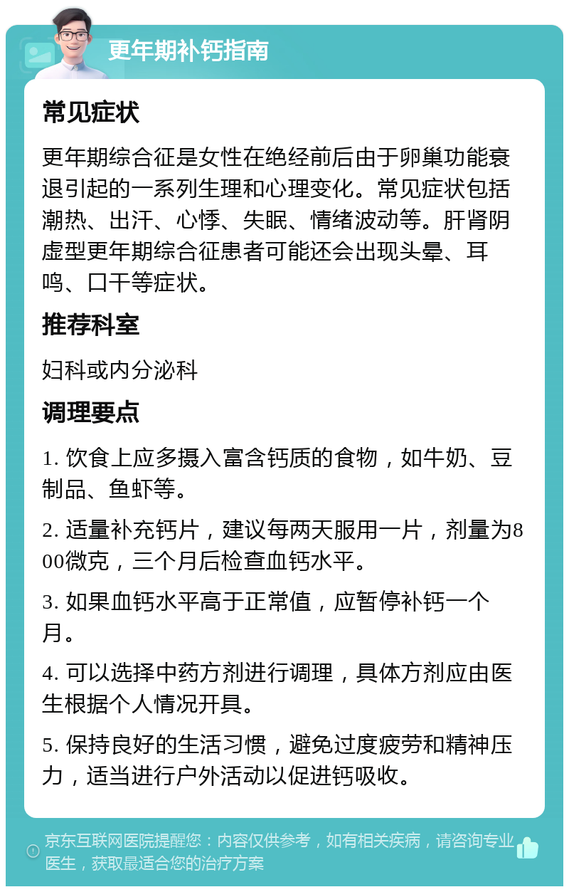 更年期补钙指南 常见症状 更年期综合征是女性在绝经前后由于卵巢功能衰退引起的一系列生理和心理变化。常见症状包括潮热、出汗、心悸、失眠、情绪波动等。肝肾阴虚型更年期综合征患者可能还会出现头晕、耳鸣、口干等症状。 推荐科室 妇科或内分泌科 调理要点 1. 饮食上应多摄入富含钙质的食物，如牛奶、豆制品、鱼虾等。 2. 适量补充钙片，建议每两天服用一片，剂量为800微克，三个月后检查血钙水平。 3. 如果血钙水平高于正常值，应暂停补钙一个月。 4. 可以选择中药方剂进行调理，具体方剂应由医生根据个人情况开具。 5. 保持良好的生活习惯，避免过度疲劳和精神压力，适当进行户外活动以促进钙吸收。