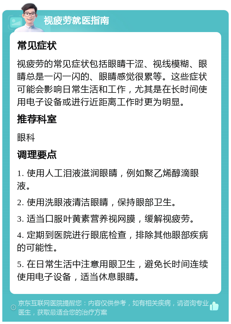 视疲劳就医指南 常见症状 视疲劳的常见症状包括眼睛干涩、视线模糊、眼睛总是一闪一闪的、眼睛感觉很累等。这些症状可能会影响日常生活和工作，尤其是在长时间使用电子设备或进行近距离工作时更为明显。 推荐科室 眼科 调理要点 1. 使用人工泪液滋润眼睛，例如聚乙烯醇滴眼液。 2. 使用洗眼液清洁眼睛，保持眼部卫生。 3. 适当口服叶黄素营养视网膜，缓解视疲劳。 4. 定期到医院进行眼底检查，排除其他眼部疾病的可能性。 5. 在日常生活中注意用眼卫生，避免长时间连续使用电子设备，适当休息眼睛。