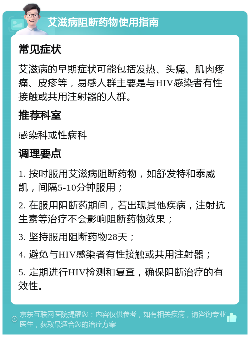 艾滋病阻断药物使用指南 常见症状 艾滋病的早期症状可能包括发热、头痛、肌肉疼痛、皮疹等，易感人群主要是与HIV感染者有性接触或共用注射器的人群。 推荐科室 感染科或性病科 调理要点 1. 按时服用艾滋病阻断药物，如舒发特和泰威凯，间隔5-10分钟服用； 2. 在服用阻断药期间，若出现其他疾病，注射抗生素等治疗不会影响阻断药物效果； 3. 坚持服用阻断药物28天； 4. 避免与HIV感染者有性接触或共用注射器； 5. 定期进行HIV检测和复查，确保阻断治疗的有效性。