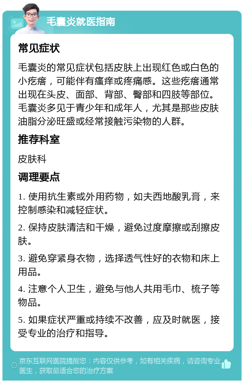 毛囊炎就医指南 常见症状 毛囊炎的常见症状包括皮肤上出现红色或白色的小疙瘩，可能伴有瘙痒或疼痛感。这些疙瘩通常出现在头皮、面部、背部、臀部和四肢等部位。毛囊炎多见于青少年和成年人，尤其是那些皮肤油脂分泌旺盛或经常接触污染物的人群。 推荐科室 皮肤科 调理要点 1. 使用抗生素或外用药物，如夫西地酸乳膏，来控制感染和减轻症状。 2. 保持皮肤清洁和干燥，避免过度摩擦或刮擦皮肤。 3. 避免穿紧身衣物，选择透气性好的衣物和床上用品。 4. 注意个人卫生，避免与他人共用毛巾、梳子等物品。 5. 如果症状严重或持续不改善，应及时就医，接受专业的治疗和指导。