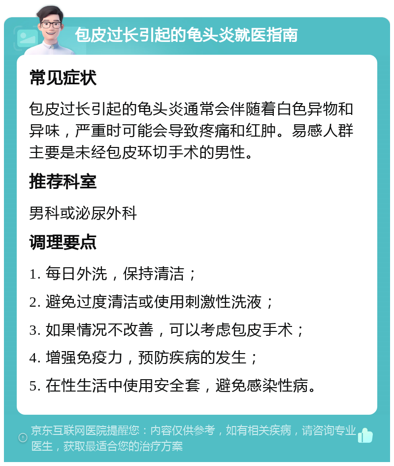 包皮过长引起的龟头炎就医指南 常见症状 包皮过长引起的龟头炎通常会伴随着白色异物和异味，严重时可能会导致疼痛和红肿。易感人群主要是未经包皮环切手术的男性。 推荐科室 男科或泌尿外科 调理要点 1. 每日外洗，保持清洁； 2. 避免过度清洁或使用刺激性洗液； 3. 如果情况不改善，可以考虑包皮手术； 4. 增强免疫力，预防疾病的发生； 5. 在性生活中使用安全套，避免感染性病。