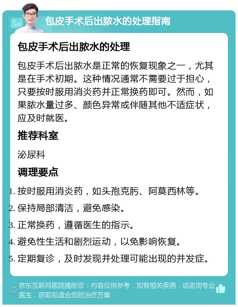 包皮手术后出脓水的处理指南 包皮手术后出脓水的处理 包皮手术后出脓水是正常的恢复现象之一，尤其是在手术初期。这种情况通常不需要过于担心，只要按时服用消炎药并正常换药即可。然而，如果脓水量过多、颜色异常或伴随其他不适症状，应及时就医。 推荐科室 泌尿科 调理要点 按时服用消炎药，如头孢克肟、阿莫西林等。 保持局部清洁，避免感染。 正常换药，遵循医生的指示。 避免性生活和剧烈运动，以免影响恢复。 定期复诊，及时发现并处理可能出现的并发症。